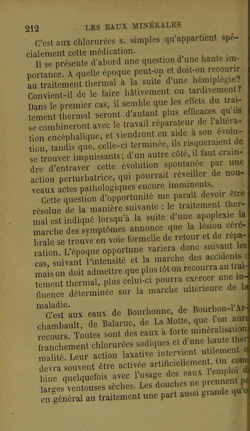 ' C’est aux chlorurées s. simples qu’appartient spé- cialement cette médication. 11 se présente d’abord une question d une haute im- portance. A quelle époque peut-on et doit-on recourir au traitement thermal a la suite d une hémiplc0 e. Convient-il de le faire hâtivement ou tardivement . Dans le premier cas, il semble que les effets du trai- “ ment thermal seront d'autant plus efficaces qu ,1s se combineront avec le travail réparateur de 1 altera- tion encéphalique, et viendront en aide a son évolu- tion tandis que, celle-ci terminée, ils risqueraient de se trouver impuissants; d’un autre côte, il faut crain- dre d’entraver cette évolution spontanée par une action perturbatrice, qui pourrait rêve,lier de non- veaux actes pathologiques encore imminents. Cette question d’opportunité me parait devoir être résolue de la manière suivante : le traitement tlier- mal est indiqué lorsqu’à la suite d'une marche des symptômes annonce que la lésion eut Taie se trouve en voie formelle de retour «£*£ ration. L’époque opportune variera do m suivant les cas suivant l’intensité et la marche des acclde^.j mais on doit admettre que plus tôt on recoui i a au tiai tement1thermal, plus celui-ci pourra exercer une in- fluence déterminée sur la marche ulteneuie de la m G’est aux eaux de Bourbonne, de Bourbon-l’Ar- cliambault de Balaruc, de La Motte, que Ion aur« Toutes sont des eaux à franchement chlorurées sodtques et d «me hautel m ali té Leur action laxative intervient utilement « dem Souvent être activée artificiellement. On _com liine quelquefois avec l’usage des eaux lemP lar-es ventouses sèches. Les douches ne prennent p< e^i général au traitement une part aussi grande qu o