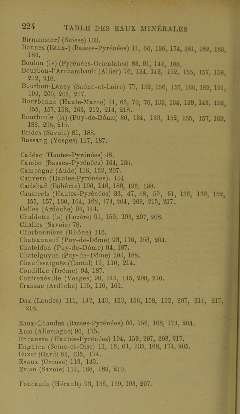 Birmenstorf (Suisse) 103. Bonnes (Eaux-) (Basses-Pyrénées) 11, 00, 136, 174, 181, 182, 183 184. Boulou (le) (Pyrénées-Orientales) 83, 91, 144, 188. Bourbon-l'Archambault (Allier) 76, 134, 143, 152, 155, 157, 158 212, 218. Bourbon-Lancy (Saône-et-Loire) 77, 152, 150, 157, 100, 189, 191, 193, 200, 205, 217. Bourbonne (Haute-Marne) 11, 66, 70, 76, 133, 134, 139, 143, 152, 155, 157, 158, 162, 212, 214, 218. Bourboule (la) (Puy-de-Dôme) 80, 134, 139, 152, 155, 157, 109, 183, 205, 215. Brides (Savoie) 81, 188. Bussang (Vosges) 117, 187. Cadéac (Hautes-Pyrénées) 48. Cambo (Basses-Pyrénées) 104, 135. Campagne (Aude) 116, 162, 207. Capvern (Hautes-Pyrénées). 104 Carlsbad (Bohème) 100, 148, 188, 196, 198. Cauterets (Hautes-Pyrénées) 32, 47, 58, 59, 61, 136, 139, 152, 155, 157, 160, 164, 168, 174,204, 209, 215, 217. Celles (Ardèche) 94, 144. Chaldette (la) (Lozère) 91, 159, 193, 207, 208. Challes (Savoie) 78. Charbonnière (Rhône) 116. Chateauneuf (Puy-de-Dôme) 93, 116, 156, 204. Chateldon (Puy-de-Dôme) 94, 187. Chatelguyon (Puy-de-Dôme) 100, 188. Chaudesaiguôs (Cantal) 19, 110, 214. Condillac (Drôme) 94, 187. Contrexéville (Vosges) 98. 144, 145, 209, 210. Cransac (Ardèche) 115, 116, 162. Dax (Landes) 111, 142, 143, 153, 156, 158, 192, 207, 211, 217, 218. Eaux-Chaudes (Basses-Pyrénées) 60, 156, 168, 174, 204. tins (Allemagne) 96, 175. Encausse (Hautes-Pyrénées) 104, 159, 207, 203, 217. Enghien (Seine-et-Oise) 11, 16, 64, 135, 168, 174, 205. Euzet (Gard) 64, 135, 174. Evaux (Creuse) 113, 142. Evian (Savoie) 114, 188, 189, 210. Foncaude (Hérault) 93, 156, 159, 193, 207.