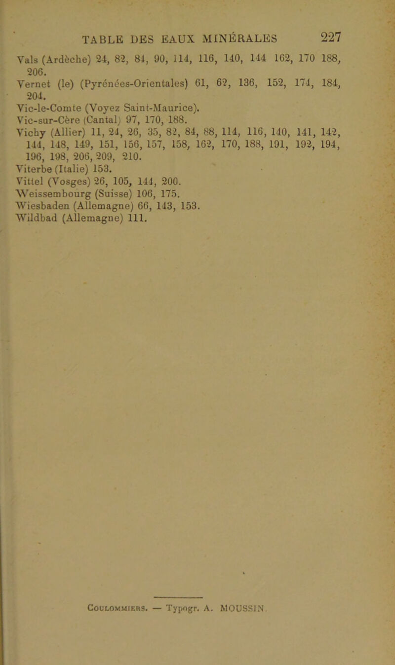 Vais (Ardèche) 24, 82, 84, 90, 114, 116, 140, 144 162, 170 188, 206. Vernet (le) (Pyrénées-Orientales) 61, 62, 136, 152, 174, 184, 204. Vic-le-Comte (Voyez Saint-Maurice). Vic-sur-Cère (Cantal) 97, 170, 188. Vichy (Allier) 11, 24, 26, 35, 82, 84, 88, 114, 116, 140, 141, 142, 144, 148, 149, 151, 156, 157, 158, 162, 170, 188, 191, 192, 194, 196, 198, 206, 209, 210. Viterbe (Italie) 153. Vittel (Vosges) 26, 105, 144, 200. Weissembourg (Suisse) 106, 175. Wiesbaden (Allemagne) 66, 143, 153. Wildbad (Allemagne) 111. Coulommiehs. — Typogr. A. MOUSSIN