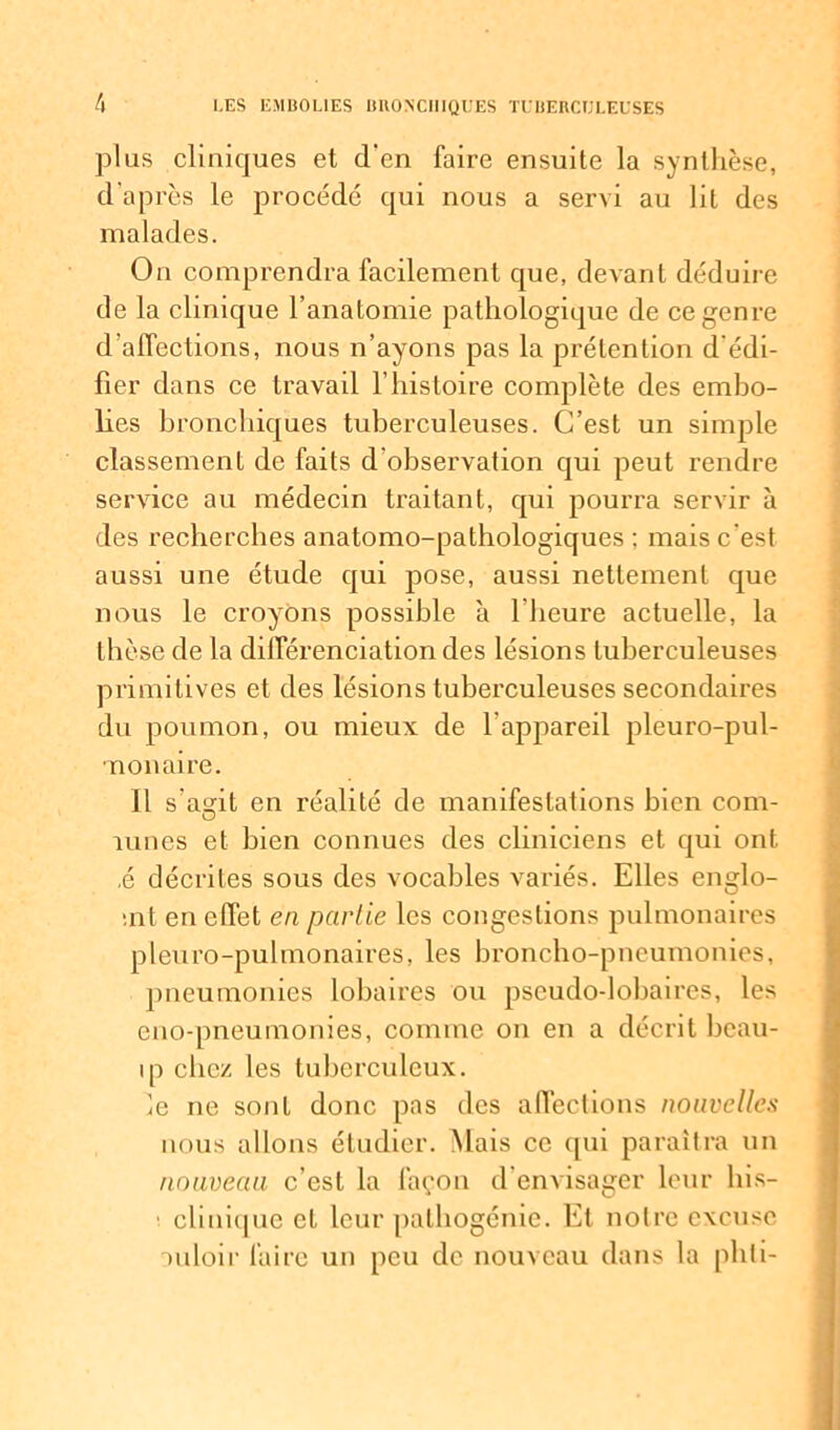 plus cliniques et d'en faire ensuite la synthèse, d'après le procédé qui nous a servi au lit des malades. On comprendra facilement que, deiarit déduire de la clinique l’anatomie pathologique de ce genre d’affections, nous n’ayons pas la prétention d'édi- fier dans ce travail l’histoire complète des embo- lies bronchiques tuberculeuses. C’est un simple classement de faits d’observation qui peut rendre service au médecin traitant, qui pourra servir à des recherches anatomo-pathologiques ; mais c'est aussi une étude qui pose, aussi nettement que nous le croyons possible à l’heure actuelle, la thèse de la différenciation des lésions tuberculeuses primitives et des lésions tuberculeuses secondaires du poumon, ou mieux de b appareil pleuro-pul- nonaire. Il s’asrit en réalité de manifestations bien coin- O lunes et bien connues des cliniciens et qui ont ,é décrites sous des vocables variés. Elles englo- •nt en effet en partie les congestions pulmonaires pleuro-pulmonaireS, les broncho-pneumonies, pneumonies lobaires ou pseudo-lobaires, les eno-pneumonies, comme on en a décrit beau- ip chez les tuberculeux. le ne sont donc pas des affections nouvelles nous allons étudier. Mais ce qui paraîtra un nouveau c’est la façon d'envisager leur his- ■ clinique et leur palhogénie. Et noire excuse mloir faire un peu de nouveau dans la phti-