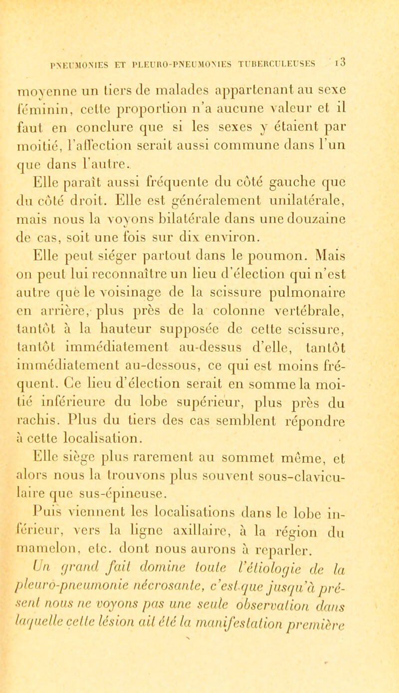 moyenne un tiers de malades appartenant au sexe féminin, celte proportion n’a aucune valeur et il faut en conclure que si les sexes y étaient par moitié, Faflection serait aussi commune dans l'un que dans l’autre. Elle paraît aussi fréquente du coté gauche que du côté droit. Elle est généralement unilatérale, mais nous la voyons bilatérale dans une douzaine de cas, soit une fois sur dix environ. Elle peut siéger partout dans le poumon. Mais on peut lui reconnaître un lieu d’élection qui n’est autre que le voisinage de la scissure pulmonaire en arrière, plus près de la colonne vertébrale, tantôt à la hauteur supposée de celte scissure, tantôt immédiatement au-dessus d’elle, tantôt immédiatement au-dessous, ce qui est moins fré- quent. Ce lieu d’élection serait en somme la moi- tié inférieure du lobe supérieur, plus près du rachis. Plus du tiers des cas semblent répondre à cette localisation. Elle siège plus rarement au sommet meme, et alors nous la trouvons plus souvent sous-clavicu- luire que sus-épineuse. Puis viennent les localisations dans le lobe in- férieur, vers la ligne axillaire, à la région du mamelon, etc. dont nous aurons à reparler. Un grand fait domine toute l’étiologie de la pleurô-pneumonie nécrosanie, c’est.que jusqu’à pré- sent nous ne voyons pas une seule observation dans laquelle celte lésion ait été la manifestation première