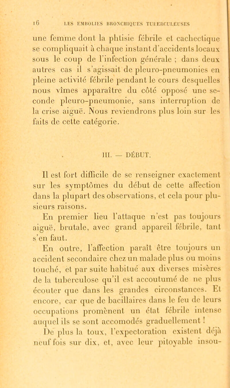 une femme dont la phlisie fébrile el cachectique se compliquait à chaque instant d’accidents locaux sous le coup de l'infection générale ; dans deux autres cas il s’agissait de pleuro-pneumonies en pleine activité fébrile pendant le cours desquelles nous vîmes apparaître du côté opposé une se- conde pleuro-pneumonie, sans interruption de la crise aiguë. Nous reviendrons plus loin sur les faits de cette catégorie. III. — DÉBUT. Il est fort difficile de se renseigner exactement sur les symptômes du début de cette affection dans la plupart des observations, et cela pour plu- sieurs raisons. En premier lieu l’attaque n’est pas toujours aiguë, brutale, avec grand appareil fébrile, tant s’en faut. En outre, l’affection paraît être toujours un accident secondaire chez un malade plus ou moins touché, et par suite habitué aux diverses misères de la tuberculose qu’il est accoutumé de ne plus écouter que dans les grandes circonstances. Et encore, car que de bacillaires dans le feu de leurs occupations promènent un état fébrile intense auquel ils se sont accomodés graduellement ! De plus la toux, l’expectoration existent déjà neuf fois sur dix, cl, avec leur pitoyable insou-