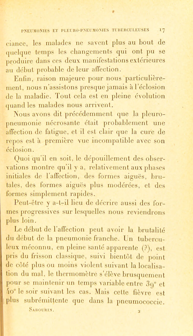 ciance, les malades ne savent plus au bout de quelque temps les changements qui ont pu se produire dans ces deux manifestations extérieures au début probable de leur affection. Enfin, raison majeure pour nous particulière- ment, nous n'assistons presque jamais à l'éclosion de la maladie. Tout cela est en pleine évolution quand les malades nous arrivent. Nous avons dit précédemment que la pleuro- pneumonie nécrosante était probablement une alTection de fatigue, et il est clair que la cure de repos est à première vue incompatible avec son éclosion. Quoi qu'il en soit, le dépouillement des obser- vations montre qu’il y a, relativement aux phases initiales de l'affection, des formes aiguës, bru- tales, des formes aiguës plus modérées, et des formes simplement rapides. Peut-être y a-t-il lieu de décrire aussi des for- mes progressives sur lesquelles nous reviendrons plus loin. Le début de l'affection peut avoir la brutalité du début de la pneumonie franche. Un tubercu- leux méconnu, en pleine santé apparente (?), est pris du frisson classique, suivi bientôt de point de côté plus ou moins violent suivant la localisa- tion du mal, le thermomètre s’élève brusquement pour se maintenir un temps variable entre 3g° et 4o# le soir suivant les cas. Mais celle fièvre est plus subrémi lien le que dans la pncumococcie. Sabouiu.n.