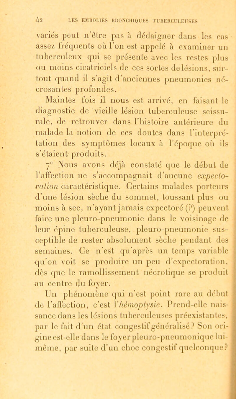 variés peut n’ôlre pas à dédaigner dans les cas assez fréquents où l’on est appelé à examiner un tuberculeux qui se présente avec les restes plus ou moins cicatriciels de ces sortes de lésions, sur- tout quand il s’agit d’anciennes pneumonies né- crosantes profondes. Mai nies lois il nous est arrivé, en faisant le diagnostic de vieille lésion tuberculeuse scissu- rale, de retrouver dans l’histoire antérieure du malade la notion de ces doutes dans l’interpré- tation des symptômes locaux à l'époque où ils s'étaient produits. 7° Nous avons déjà constaté que le début de l’affection ne s’accompagnait d’aucune expecto- ration caractéristique. Certains malades porteurs d’une lésion sèche du sommet, toussant plus ou moins à sec, n’ayant jamais expectoré (?) peuvent faire une pleuro-pneumonie dans le voisinage de leur épine tuberculeuse, pleuro-pneumonie sus- ceptible de rester absolument sèche pendant des : semaines. Ce n'est qu’après un temps variable j qu’on voit se produire un peu d’expectoration, dès que le ramollissement nécrolique se produit au centre du foyer. Un phénomène qui n’est point rare au début de 1’afleclion, c’est Y hémoptysie. Prend-elle nais- i sance dans les lésions tuberculeuses préexistantes, j par le fait d’un état congestif généralisé? Son ori- gine est-elle dans le foyer pleuro-pneumonique lui- meme, par suite d’un choc congestif quelconque?