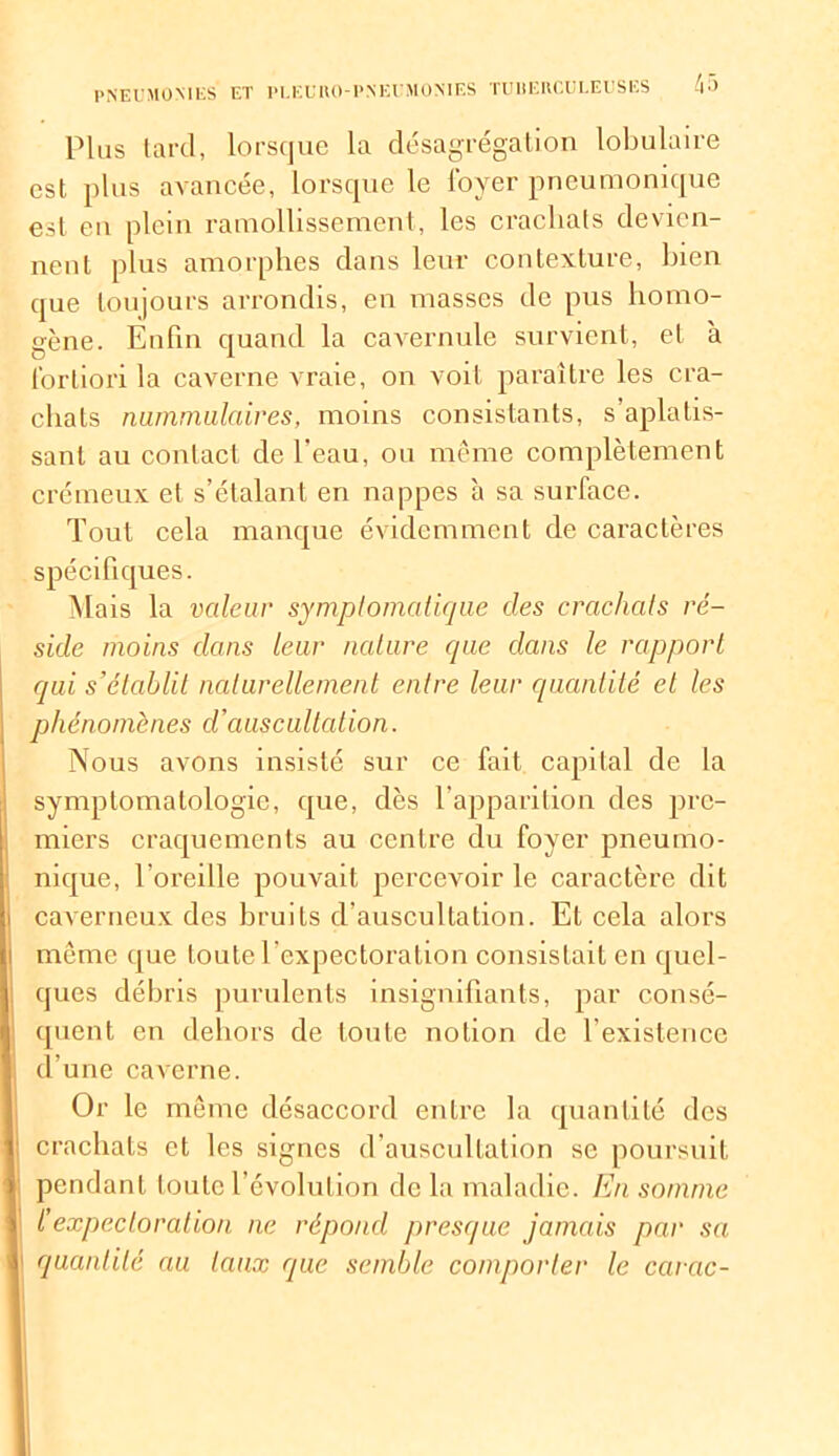 Plus tard, lorsque la désagrégation lobulaire est plus avancée, lorsque le loyer pneumonique est en plein ramollissement, les crachats devien- nent plus amorphes dans leur contexture, bien que toujours arrondis, en masses de pus homo- gène. Enfin quand la cavernule survient, et à fortiori la caverne vraie, on voit paraître les cra- chats nummulaires, moins consistants, s’aplatis- sant au contact de l’eau, ou même complètement crémeux et s’étalant en nappes à sa surface. Tout cela manque évidemment de caractères spécifiques. Mais la valeur symptomatique des crachats ré- side moins dans leur nature que dans le rapport qui s’établit naturellement entre leur quantité et les phénomènes d’auscultation. Nous avons insisté sur ce fait capital de la symptomatologie, que, dès l'apparition des pre- miers craquements au centre du foyer pneumo- nique, l’oreille pouvait percevoir le caractère dit caverneux des bruits d’auscultation. Et cela alors même que toute l’expectoration consistait en quel- ques débris purulents insignifiants, par consé- quent en dehors de toute notion de l’existence d’une caverne. Or le même désaccord entre la quantité des crachats et les signes d’auscultation se poursuit pendant toute l’évolution de la maladie. En somme l’expectoration ne répond presque jamais par sa quantité au taux que semble comporter le carac-