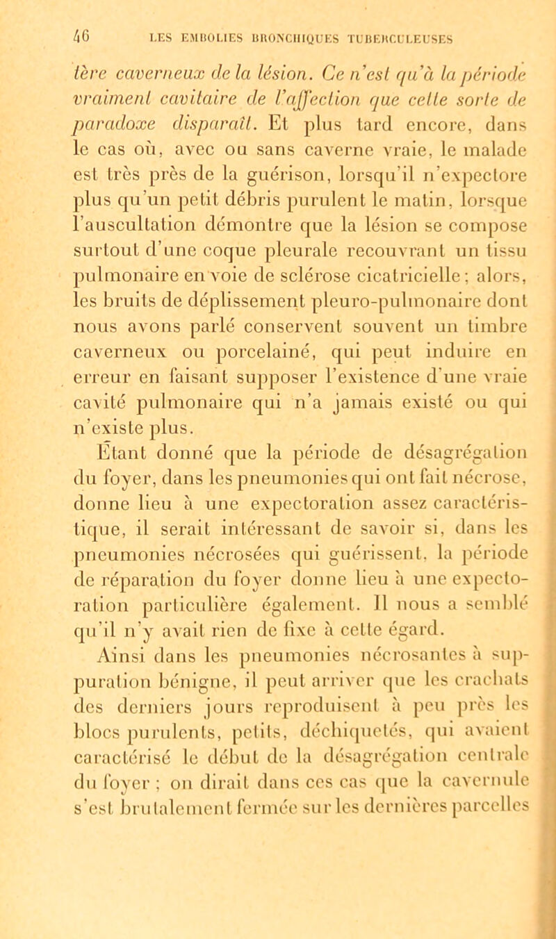 1ère caverneux delà lésion. Ce n’est quà la période vraiment cavitaire de l’affection que celte sorte de paradoxe disparaît. Et plus tard encore, dans le cas où, avec ou sans caverne vraie, le malade est très près de la guérison, lorsqu’il n’expectore plus qu’un petit débris purulent le matin, lorsque l’auscultation démontre que la lésion se compose surtout d’une coque pleurale recouvrant un tissu pulmonaire en voie de sclérose cicatricielle; alors, les bruits de déplissement pleuro-pulmonaire dont nous avons parlé conservent souvent un timbre caverneux ou porcelainé, qui peut induire en erreur en faisant supposer l’existence d'une vraie cavité pulmonaire qui n’a jamais existé ou qui n’existe plus. Etant donné que la période de désagrégation du foyer, dans les pneumonies qui ont fait nécrose, donne lieu à une expectoration assez caractéris- tique, il serait intéressant de savoir si, dans les pneumonies nécrosées qui guérissent, la période de réparation du foyer donne lieu à une expecto- ration particulière également. 11 nous a semblé qu’il n’y avait rien de fixe à ceLle égard. Ainsi dans les pneumonies nécrosantes à sup- puration bénigne, il peut arriver que les crachats des derniers jours reproduisent à peu près les blocs purulents, pet ils, déchiquetés, qui avaient caractérisé le début de la désagrégation centrale du foyer ; on dirait dans ces cas que la cavernule s est brutalement fermée sur les dernières parcelles