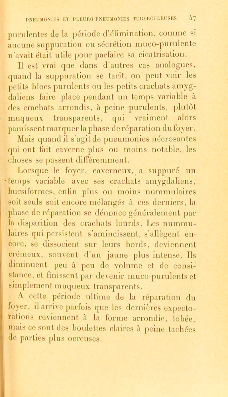 purulentes de la période d’élimination, comme si aucune suppuration ou sécrétion muco-purulenle n’avait était utile pour parfaire sa cicatrisation. Il est vrai que dans d’autres cas analogues, quand la suppuration se tarit, on peut voir les petits blocs purulents ou les petits crachats amyg- daliens faire place pendant un temps variable à des crachats arrondis, à peine purulents, plutôt muqueux transparents, qui vraiment alors paraissent marquer la phase de réparation du foyer. Mais quand il s'agit de pneumonies nécrosantes qui ont fait caverne plus ou moins notable, les choses se passent différemment. Lorsque le foyer, caverneux, a suppuré un -temps variable avec ses crachats amygdaliens, bursiformes, enfin plus ou moins nummulaires soit seuls soit encore mélangés à ces derniers, la phase de réparation se dénonce généralement par la disparition des crachats lourds. Les nummu- laires qui persistent s’amincissent, s’allègent en- core, se dissocient sur leurs bords, deviennent crémeux, souvent d’un jaune plus intense. Ils diminuent peu à peu de volume et de consi- stance, et finissent par devenir muco-purulents et simplement muqueux transparents. A celle période ultime de la réparation du foyer, il arrive parfois que les dernières expecto- rations reviennent à la forme arrondie, lobée, mais ce sont des boulettes claires à peine tachées de parties plus ocrcuscs.