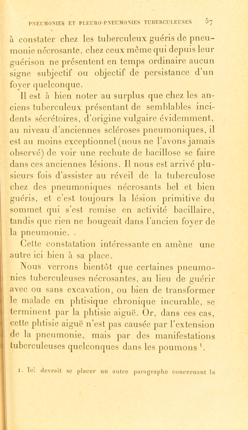 à constater chez les tuberculeux guéris (le pneu- monie nécrosante, chez ceux même qui depuis leur guérison ne présentent en temps ordinaire aucuu signe subjectif ou objectif de persistance d’un foyer quelconque. 11 est à bien noter au surplus que chez les an- ciens tuberculeux présentant de semblables inci- dents sécrétoires, d’origine vulgaire évidemment, au niveau d’anciennes scléroses pneumoniques, il est au moins exceptionnel (nous ne l’avons jamais observé) de voir une rechute de bacillose se faire dans ces anciennes lésions. Il nous est arrivé plu- sieurs fois d’assister au réveil de la tuberculose chez des pneumoniques nécrosants bel et bien guéris, et c’est toujours la lésion primitive du sommet qui s’est remise en activité bacillaire, tandis que rien ne bougeait dans l’ancien foyer de la pneumonie. . Celte constatation intéressante en amène une autre ici bien à sa place. Nous verrons bientôt que certaines pneumo- nies tuberculeuses nécrosantes, au lieu de guérir avec ou sans excavation, ou bien de transformer le malade en phtisique chronique incurable, se terminent par la phtisie aiguë. Or, dans ces cas, cette phtisie aiguë n’est pas causée par l’extension de la pneumonie, mais par des manifestations tuberculeuses quelconques dans les poumons *. I. Ic; devrait se placer un autre paragraphe concernant la