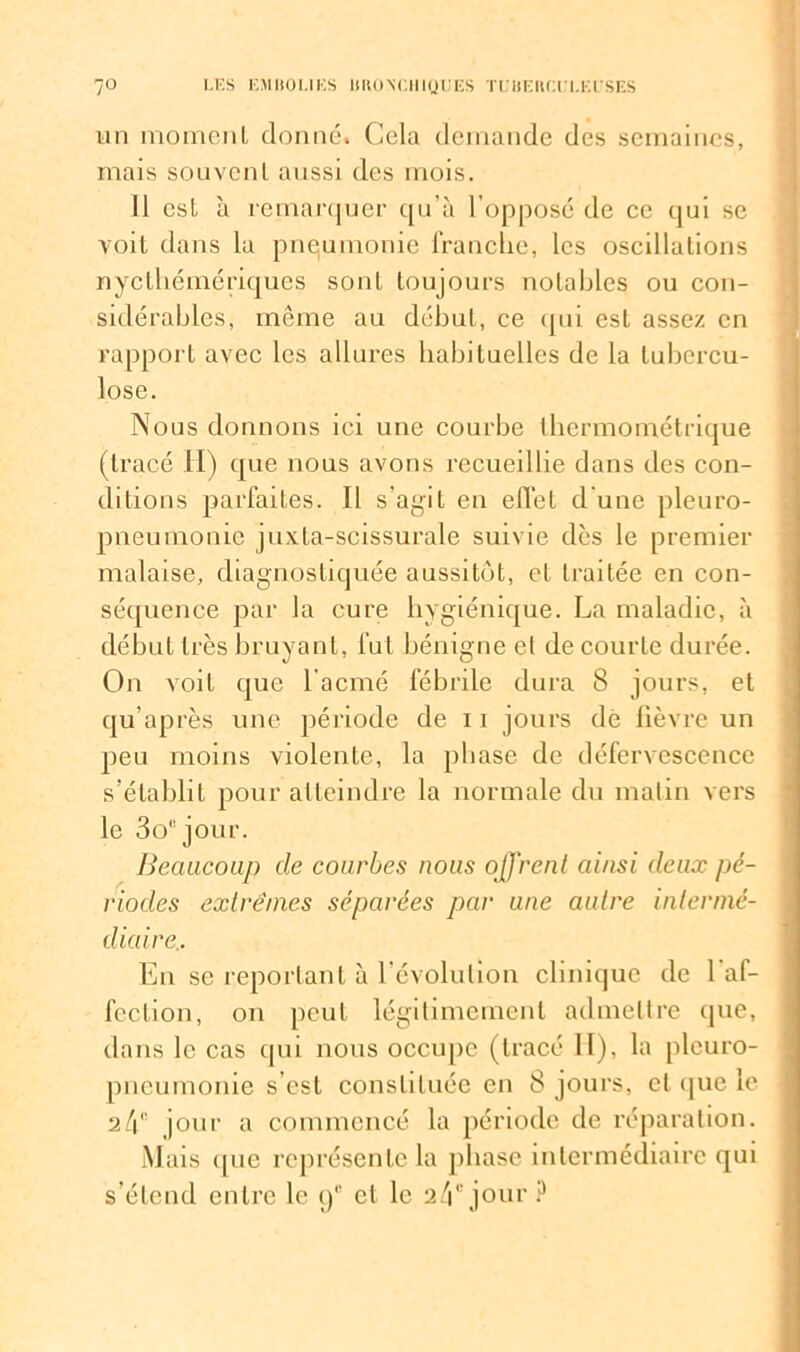 un moment donné. Cela demande des semaines, mais souvent aussi des mois. 11 est à remarquer qu'à l’opposé de ce qui se voit dans la pneumonie franche, les oscillations nyclhémériques sont toujours notables ou con- sidérables, même au début, ce qui est assez en rapport avec les allures habituelles de la tubercu- lose. Nous donnons ici une courbe lhermométrique (tracé II) que nous avons recueillie dans des con- ditions parfaites. Il s’agit en effet d'une pleuro- pneumonie juxta-scissurale suivie dès le premier malaise, diagnostiquée aussitôt, cl traitée en con- séquence par la cure hygiénique. La maladie, à début très bruyant, lut bénigne et de courte durée. On voit que l'acmé fébrile dura 8 jours, et qu’après une période de 11 jours dé lièvre un peu moins violente, la phase de défervescence s’établit pour atteindre la normale du matin vers le 3o,!jour. Beaucoup de courbes nous offrent ainsi deux pé- riodes extrêmes séparées par une autre intermé- diaire.. En se reportant à l’évolution clinique de l af- feclion, on peut légitimement admettre que, dans le cas qui nous occupe (tracé H), la pleuro- pneumonie s est constituée en 8 jours, et que le 24e jour a commencé la période de réparation. Mais cpie représente la phase intermédiaire qui s’étend entre le i/ et le 24e jour ?