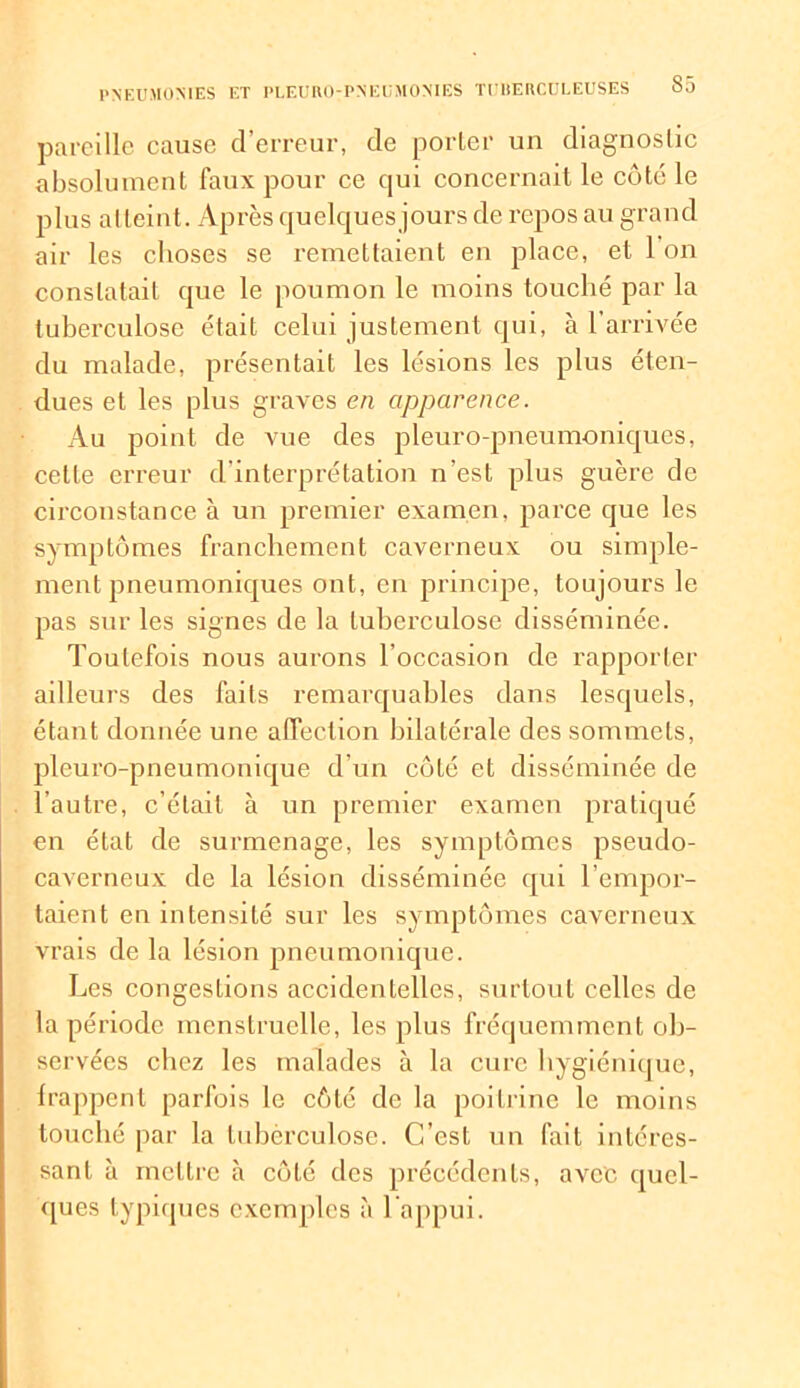 pareille cause d’erreur, de porter un diagnostic absolument faux pour ce qui concernait le côté le plus atteint. Après quelques jours de repos au grand air les choses se remettaient en place, et 1 on constatait que le poumon le moins touché par la tuberculose était celui justement qui, à l’arrivée du malade, présentait les lésions les plus éten- dues et les plus graves en apparence. Au point de vue des pleuro-pneumoniques, cette erreur d’interprétation n’est plus guère de circonstance à un premier examen, parce que les symptômes franchement caverneux ou simple- ment pneumoniques ont, en principe, toujours le pas sur les signes de la tuberculose disséminée. Toutefois nous aurons l’occasion de rapporter ailleurs des faits remarquables dans lesquels, étant donnée une affection bilatérale des sommets, pleuro-pneumonique d’un côté et disséminée de l’autre, c’était à un premier examen pratiqué en état de surmenage, les symptômes pseudo- caverneux de la lésion disséminée qui l’empor- taient en intensité sur les symptômes caverneux vrais de la lésion pneumonique. Les congeslions accidentelles, surtout celles de la période menstruelle, les plus fréquemment ob- servées chez les malades à la cure hygiénique, frappent parfois le côté de la poitrine le moins louché par la tuberculose. C’est un fait intéres- sant à mettre à côté des précédents, avec quel- ques typiques exemples à l’appui.