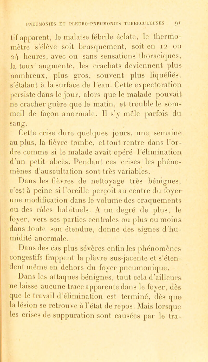 tif apparent, le malaise fébrile éclate, le thermo- mètre s’élève soit brusquement, soit en 12 ou a4 heures, avec ou sans sensations thoraciques, la toux augmente, les crachats deviennent plus- nombreux, plus gros, souvent plus liquéfiés, s’étalant à la surface de l’eau. Cette expectoration persiste dans le jour, alors que le malade pouvait ne cracher guère que le matin, et troublé le som- meil de façon anormale. Il s’y mêle parfois du sang. Celte crise dure quelques jours, une semaine- au plus, la fièvre tombe, et tout rentre dans l’or- dre comme si le malade avait opéré l’élimination d’un petit abcès. Pendant ces crises les phéno- mènes d’auscultation sont très variables. Dans les lièvres de nettoyage très bénignes, c’est à peine si l’oreille perçoit au centre du foyer une modification dans le volume des craquements ou des raies habituels. A un degré de plus, le foyer, vers ses parties centrales ou plus ou moins dans toute son étendue, donne des signes d'hu- midité anormale. Dans des cas plus sévères enfin les phénomènes congestifs frappent la plèvre sus-jacente et s’éten- dent même en dehors du foyer pneumonique. Dans les attaques bénignes, tout cela d’ailleurs ne laisse aucune trace apparente dans le foyer, dès que le travail d’élimination est terminé, dès que la lésion se retrouve à l'état de repos. Mais lorsque les crises de suppuration sont causées par le Ira-