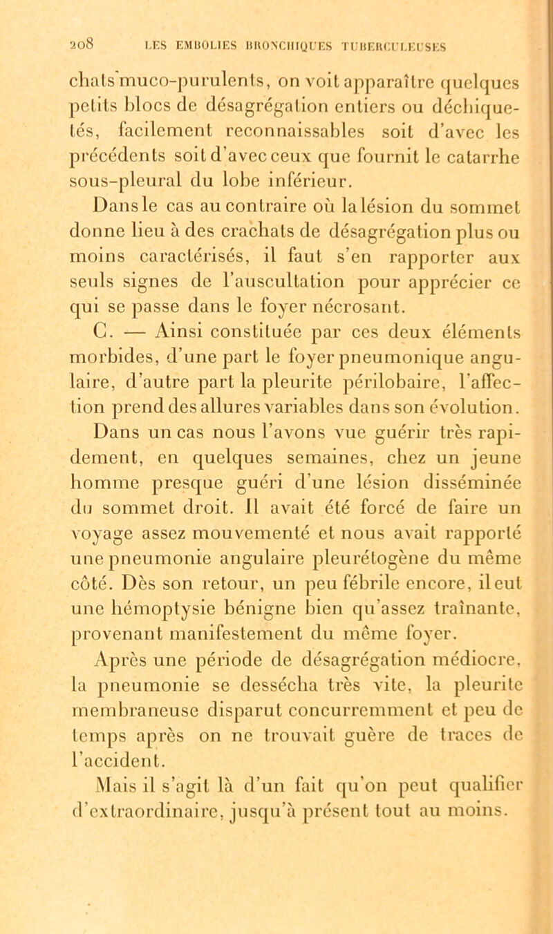 chats'muco-purulents, on voit apparaître (juclques petits blocs de désagrégation entiers ou déchique- tés, facilement reconnaissables soit d’avec les précédents soit d'avec ceux que fournit le catarrhe sous-pleural du lobe inférieur. Dans le cas au contraire où la lésion du sommet donne lieu à des crachats de désagrégation plus ou moins caractérisés, il faut s’en rapporter aux seuls signes de l’auscultation pour apprécier ce qui se passe dans le foyer nécrosant. C. — Ainsi constituée par ces deux éléments morbides, d’une part le foyer pneumonique angu- laire, d’autre part la pleurite périlobaire, l'affec- tion prend des allures variables dans son évolution. Dans un cas nous l’avons vue guérir très rapi- dement, en quelques semaines, chez un jeune homme presque guéri d une lésion disséminée du sommet droit. 11 avait été forcé de faire un voyage assez mouvementé et nous avait rapporté une pneumonie angulaire pleurétogène du même côté. Dès son retour, un peu fébrile encore, il eut une hémoptysie bénigne bien qu’assez traînante, provenant manifestement du même foyer. Après une période de désagrégation médiocre, la pneumonie se dessécha très vite, la pleurite membraneuse disparut concurremment et peu de temps après on ne trouvait guère de traces de l’accident. Mais il s’agit là d’un fait qu’on peut qualifier d’extraordinaire, jusqu’à présent tout au moins.