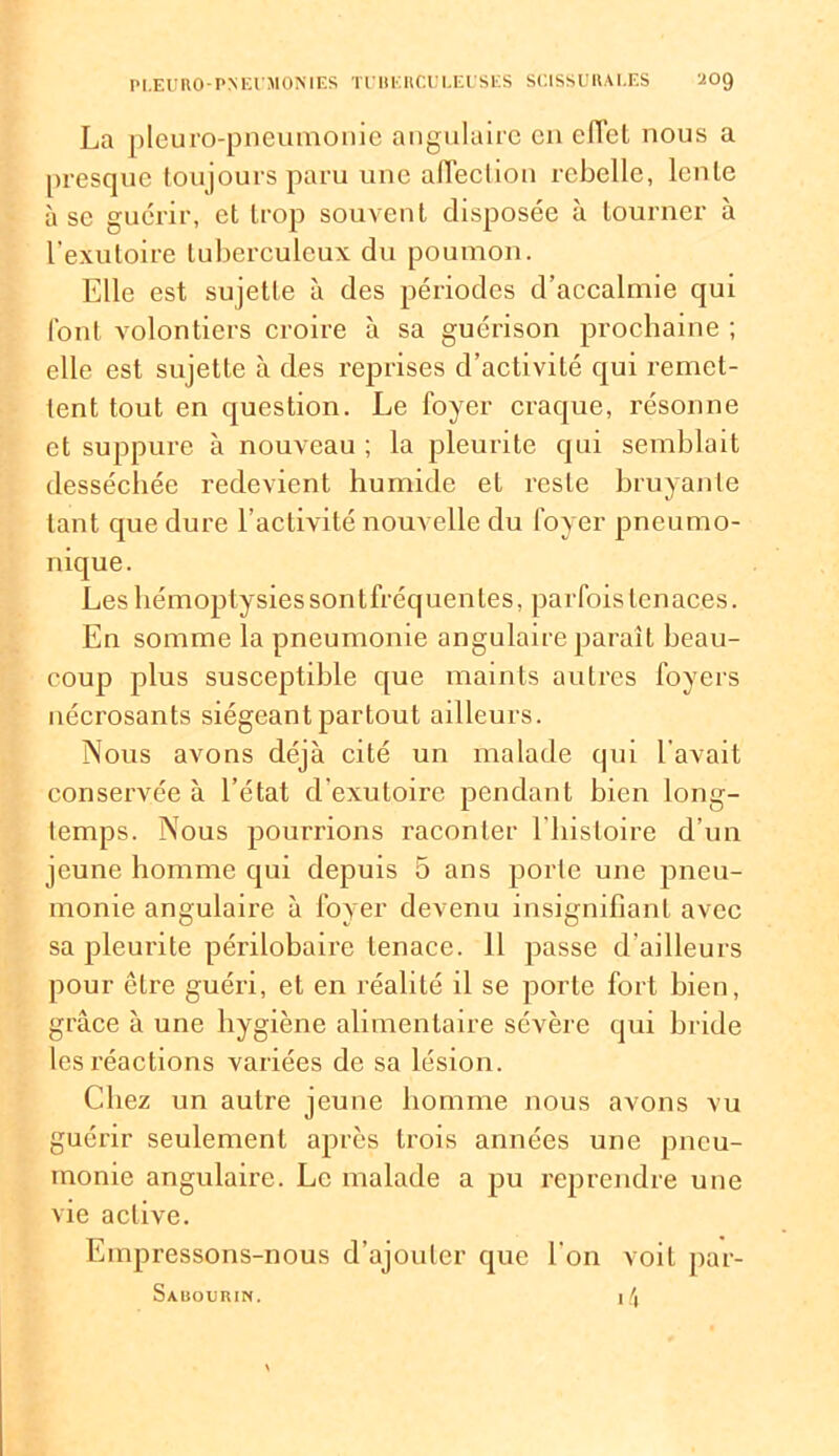 La pleuro-pneumonie angulaire en effet nous a presque toujours paru une affection rebelle, lente à se guérir, et trop souvent disposée à tourner à l'exutoire tuberculeux du poumon. Elle est sujette à des périodes d’accalmie qui font volontiers croire à sa guérison prochaine ; elle est sujette à des reprises d’activité qui remet- tent tout en question. Le foyer craque, résonne et suppure à nouveau ; la pleurite qui semblait desséchée redevient humide et reste bruyante tant que dure l’activité nouvelle du foyer pneumo- nique. Les hémoptysies sont fréquentes, parfois tenaces. En somme la pneumonie angulaire paraît beau- coup plus susceptible que maints autres foyers nécrosants siégeant partout ailleurs. Nous avons déjà cité un malade qui l'avait conservée à l’état d'exutoire pendant bien long- temps. Nous pourrions raconter l’histoire d’un jeune homme qui depuis 5 ans porte une pneu- monie angulaire à foyer devenu insignifiant avec sa pleurite périlobaire tenace. 11 passe d ailleurs pour être guéri, et en réalité il se porte fort bien, grâce à une hygiène alimentaire sévère qui bride les réactions variées de sa lésion. Chez un autre jeune homme nous avons vu guérir seulement après trois années une pneu- monie angulaire. Le malade a pu reprendre une vie active. Empressons-nous d’ajouter que l'on voit par- Sauourin. i4