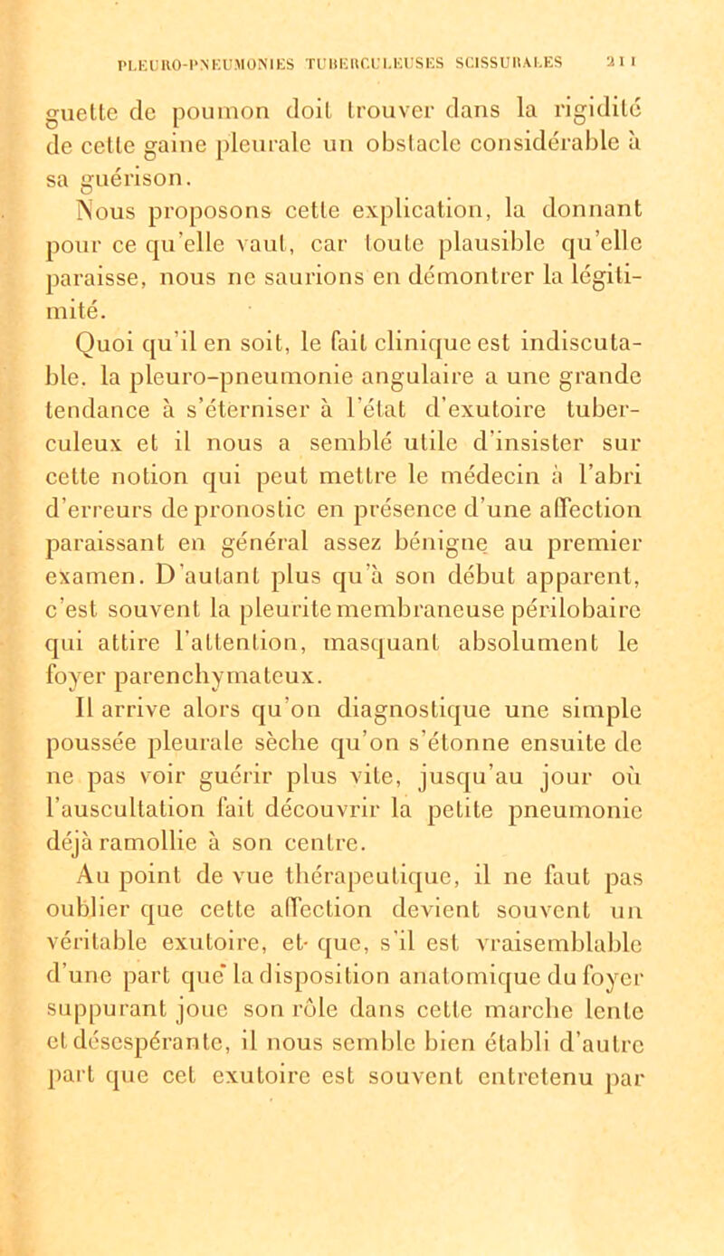 guelle de poumon doiL trouver dans la rigidité de cette gaine pleurale un obstacle considérable à sa guérison. Nous proposons cette explication, la donnant pour ce quelle vaut, car toute plausible qu’elle paraisse, nous ne saurions en démontrer la légiti- mité. Quoi qu’il en soit, le fait clinique est indiscuta- ble. la pleuro-pneumonie angulaire a une grande tendance à s’éterniser à l’état d’exutoire tuber- culeux et il nous a semblé utile d’insister sur cette notion qui peut mettre le médecin à l’abri d’erreurs de pronostic en présence d’une affection paraissant en général assez bénigne au premier examen. D’autant plus qu’à son début apparent, c’est souvent la pleurite membraneuse périlobairc qui attire l’attention, masquant absolument le foyer parenchymateux. Il arrive alors qu'on diagnostique une simple poussée pleurale sècbe qu’on s’étonne ensuite de ne pas voir guérir plus vite, jusqu’au jour où l’auscultation fait découvrir la petite pneumonie déjà ramollie à son centre. Au point de vue thérapeutique, il ne faut pas oublier que cette affection devient souvent un véritable exutoire, et- que, s'il est vraisemblable d’une part que” la disposition anatomique du foyer suppurant joue son rôle dans cette marche lente et désespérante, il nous semble bien établi d’autre part que cet exutoire est souvent entretenu par