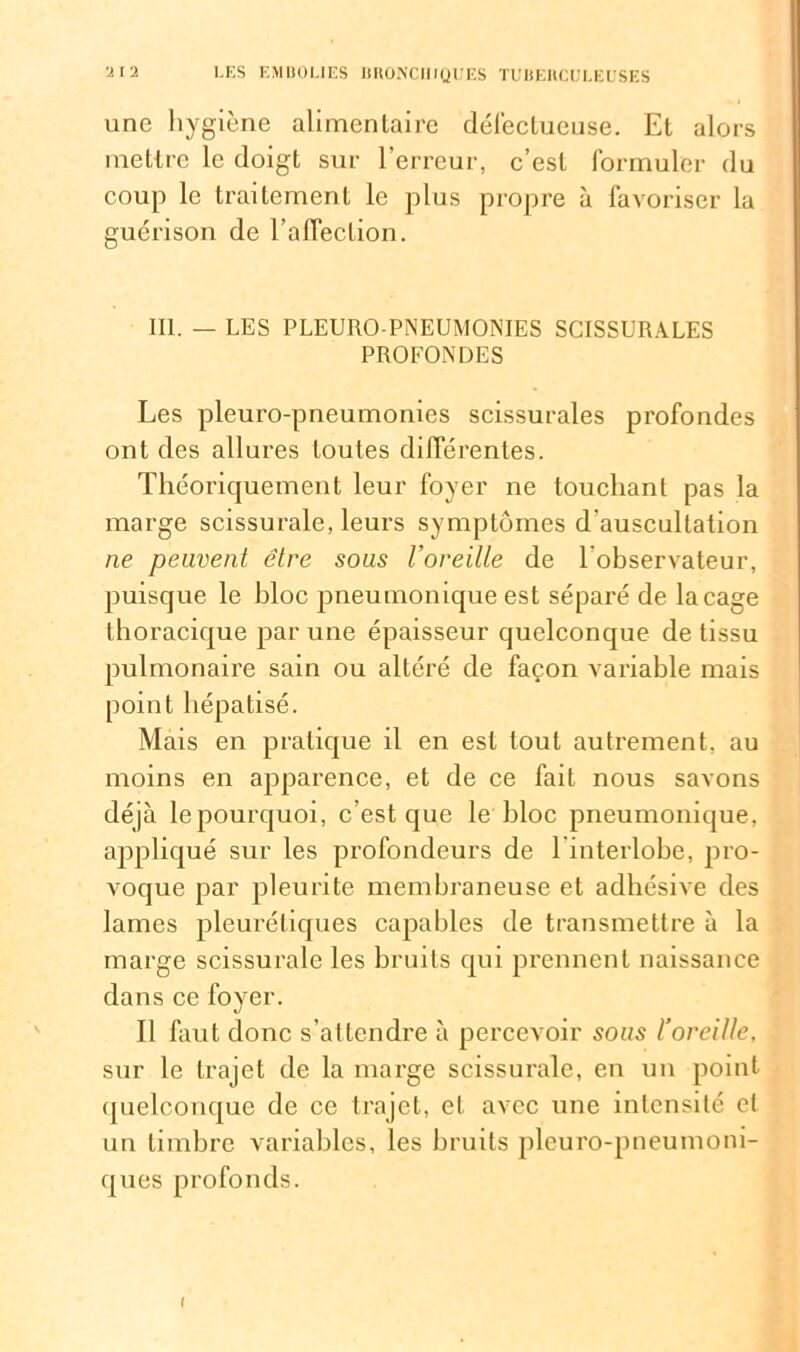 une hygiène alimentaire défectueuse. Et alors mettre le doigt sur l’erreur, c’est formuler du coup le traitement le plus propre à favoriser la guérison de l’affection. III. — LES PLEURO PNEUMONIES SCISSURALES PROFONDES Les pleuro-pneumonies scissurales profondes ont des allures toutes différentes. Théoriquement leur foyer ne touchant pas la marge scissurale, leurs symptômes d'auscultation ne peuvent être sous l’oreille de l’observateur, puisque le bloc pneumonique est séparé de laçage thoracique par une épaisseur quelconque de tissu pulmonaire sain ou altéré de façon variable mais point hépatisé. Mais en pratique il en est tout autrement, au moins en apparence, et de ce fait nous savons déjà le pourquoi, c’est que le bloc pneumonique, appliqué sur les profondeurs de l’interlohe, pro- voque par pleurite membraneuse et adhésive des lames pleurétiques capables de transmettre à la marge scissurale les bruits qui prennent naissance dans ce foyer. Il faut donc s’attendre à percevoir sous l’oreille, sur le trajet de la marge scissurale, en un point quelconque de ce trajet, et avec une intensité et un timbre variables, les bruits pleuro-pneumoni- ques profonds. I