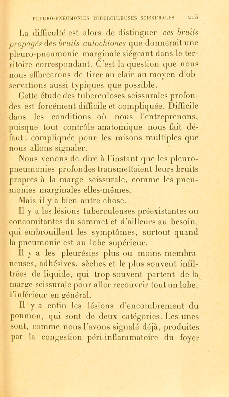 La difficulté est alors de distinguer ces bruits propagés des bruits autochtones que donnerait une pleuro-pneumonie marginale siégeant dans le ter- ritoire correspondant. C’est la question que nous nous efforcerons de tirer au clair au moyen d’ob- servations aussi typiques que possible. Cette étude des tuberculoses scissurales profon- des est forcément difficile et compliquée. Difficile dans les conditions où nous l'entreprenons, puisque tout contrôle anatomique nous fait dé- faut; compliquée pour les raisons multiples que nous allons signaler. Nous venons de dire à l’instant que les pleuro- pneumonies profondes transmettaient leurs bruits propres à la marge scissurale, comme les pneu- monies marginales elles-mêmes. Mais il y a bien autre chose. Il y a les lésions tuberculeuses préexistantes ou concomitantes du sommet et d'ailleurs au besoin, qui embrouillent les symptômes, surtout quand la pneumonie est au lobe supérieur. Il y a les pleurésies plus ou moins membra- neuses, adhésives, sèclies et le plus souvent infil- trées de liquide, qui trop souvent partent de la marge scissurale pour aller recouvrir tout un lobe, l’inférieur en général. Il y a enfin les lésions d’encombrement du poumon, qui sont de deux catégories. Les unes sont, comme nous l’avons signalé déjà, produites par la congestion péri-inflammatoire du foyer