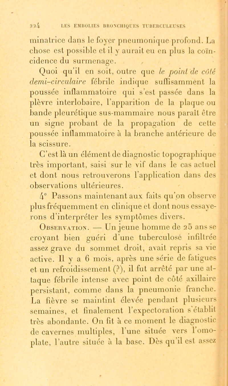 minatrice dans le foyer pneumonique profond. La chose est possible et il y aurait eu en plus la coïn- cidence du surmenage. Quoi qu’il en soit, outre que le point de côté demi-circulaire fébrile indique suffisamment la poussée inflammatoire qui s’est passée dans la plèvre interlobaire, l’apparition de la plaque ou bande pleurétique sus-mammaire nous parait être un signe probant de la propagation de celte poussée inflammatoire à la branche antérieure de la scissure. C’est là un élément de diagnostic topographique très important, saisi sur le vif dans le cas actuel et dont nous retrouverons l’application dans des observations ultérieures. 4° Passons maintenant aux faits qu’on observe plus fréquemment en clinique et dont nous essaye- rons d’interpréter les symptômes divers. Observation. — Un jeune homme de 20 ans se croyant bien guéri d'une tuberculose infiltrée assez grave du sommet droit, avait repris sa vie active. Il y a 6 mois, après une série de fatigues et un refroidissement (?), il fut arrêté par une at- taque fébrile intense avec point de côté axillaire persistant, comme dans la pneumonie franche. La fièvre se maintint élevée pendant plusieurs semaines, et finalement l’expectoration s’établit très abondante. On fit à ce moment le diagnostic de cavernes multiples, 1 une située vers 1 omo- plate, l’autre située à la base. Dès qu il est assez