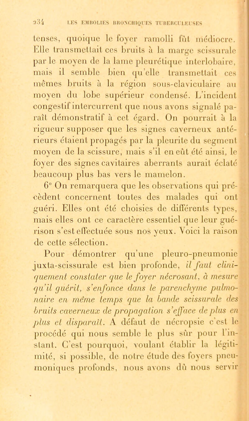 tcnses, quoique le foyer ramolli lut médiocre. Elle transmettait ces bruits à la marge scissurale parle moyeu de la lame pleurétique interlobaire, mais il semble bien qu’elle transmettait ces mêmes bruits à la région sous-claviculaire au moyen du lobe supérieur condensé. L incident congestif intercurrent que nous avons signalé pa- raît démonstratif à cet égard. On pourrait à la rigueur supposer que les signes caverneux anté- rieurs étaient propagés par la pleurite du segment moyen de la scissure, mais s’il eneiit été ainsi, le foyer des signes cavitaires aberrants aurait éclaté beaucoup plus bas vers le mamelon. 6° On remarquera que les observations qui pré- cèdent concernent toutes des malades qui ont guéri. Elles ont été choisies de différents types, mais elles ont ce caractère essentiel que leur gué- rison s’est effectuée sous nos yeux. Voici la raison de cette sélection. Pour démontrer qu’une pleuro-pneumonie juxta-scissurale est bien profonde, il faut clini- quement constater que le foyer nécrosant, à mesure qu’il guérit, s’enfonce clans le parenchyme pulmo- naire en même temps que la bande scissurale des bruits caverneux de propagation s’efface de plus en plus et disparaît. A défaut de nécropsie c’est le procédé qui nous semble le plus sûr pour l in- stant. G est pourquoi, voulant établir la légiti- mité, si possible, de notre étude des foyers pneu- moniques profonds, nous avons dû nous servir