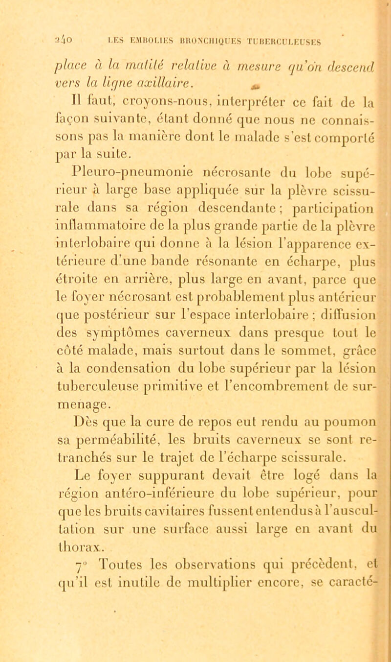 ü/lO place à la maillé relative à mesure qu’on descend vers la lirpie axillaire. ^ Il faut, croyons-nous, interpréter ce fait de la façon suivante, étant donné que nous ne connais- sons pas la manière dont le malade s'est comporté par la suite. Pleuro-pneumonie nécrosante du lobe supé- rieur à large base appliquée sur la plèvre scissu- rale dans sa région descendante; participation inflammatoire de la plus grande partie de la plèvre interlobaire qui donne à la lésion l’apparence ex- térieure d’une bande résonante en écharpe, plus étroite en arrière, plus large en avant, parce que le foyer nécrosant est probablement plus antérieur que postérieur sur l’espace interlobaire; diffusion des symptômes caverneux dans presque tout le côté malade, mais surtout dans le sommet, grâce à la condensation du lobe supérieur par la lésion tuberculeuse primitive et l’encombrement de sur- menage. Dès que la cure de repos eut rendu au poumon sa perméabilité, les bruits caverneux se sont re- tranchés sur le trajet de l’écharpe scissurale. Le foyer suppurant devait être logé dans la région antéro-inférieure du lobe supérieur, pour que les bruits cavitaires fussent entendus à l’auscul- lalion sur une surface aussi large en avant du thorax. 7 Toutes les observations qui précèdent, et qu’il est inutile de multiplier encore, se caracté-