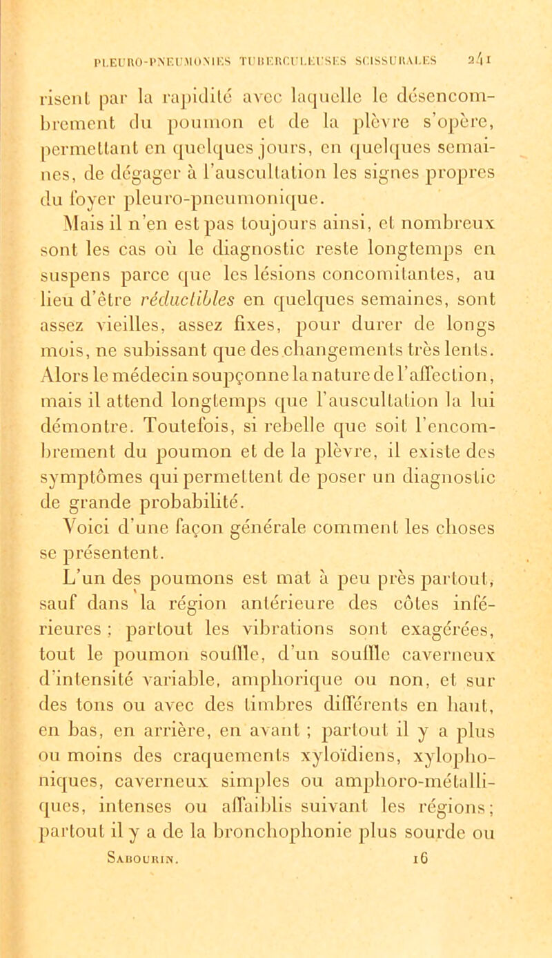 riscnl par la rapidité avec laquelle le désencom- brement du poumon et de la plèvre s’opère, permettant en quelques jours, en quelques semai- nes, de dégager à l’auscultation les signes propres du loyer pleuro-pneumonique. Mais il n’en est pas toujours ainsi, et nombreux sont les cas où le diagnostic reste longtemps en suspens parce que les lésions concomitantes, au lieu d’être réductibles en quelques semaines, sont assez vieilles, assez fixes, pour durer de longs mois, ne subissant que des changements très lents. Alors le médecin soupçonne lanature de l’affection, mais il attend longtemps que l’auscultation la lui démontre. Toutefois, si rebelle que soif l'encom- brement du poumon et de la plèvre, il existe des symptômes qui permettent de poser un diagnostic de grande probabilité. Voici d’une façon générale comment les choses se présentent. L’un des poumons est mat à peu près partout, sauf dans la région antérieure des côtes infé- rieures ; partout les vibrations sont exagérées, tout le poumon souille, d’un souille caverneux d’intensité variable, amphorique ou non, et sui- des tons ou avec des timbres différents en haut, en bas, en arrière, en avant ; partout il y a plus ou moins des craquements xyloïdiens, xylopho- niques, caverneux simples ou amphoro-métalli- ques, intenses ou affaiblis suivant les régions; partout il y a de la bronchophonie plus sourde ou Sabourin. 16