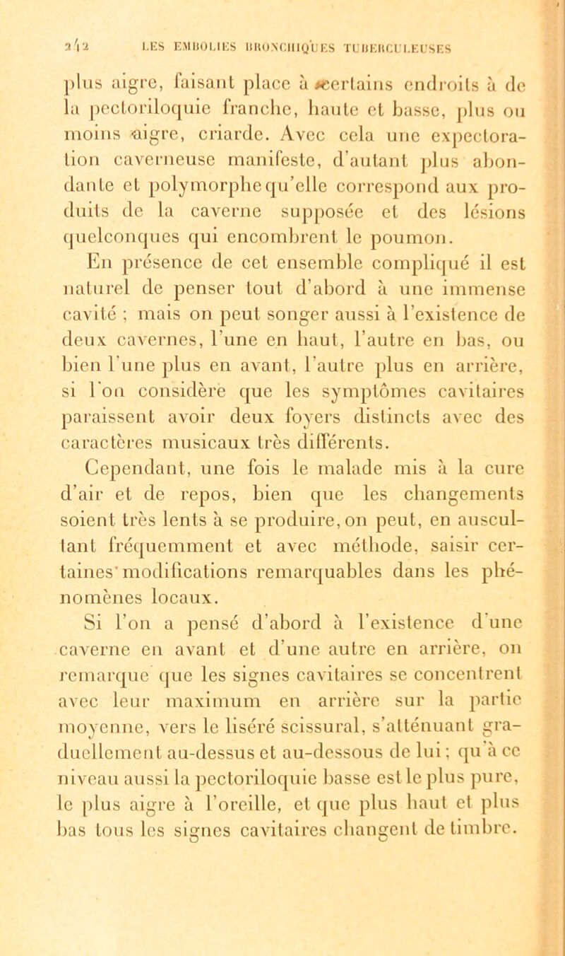 plus aigre, faisant place à ^certains endroits à de la pectoriloquie franche, haute et basse, plus on moins «tigre, criarde. Avec cela une expectora- tion caverneuse manifeste, d’autant plus abon- dante et polymorphe qu’elle correspond aux pro- duits de la caverne supposée et des lésions quelconques qui encombrent le poumon. En présence de cet ensemble compliqué il est naturel de penser tout d’abord à une immense cavité ; mais on peut songer aussi à l’existence de deux cavernes, l’une en haut, l’autre en bas, ou bien l une plus en avant, l’autre plus en arrière, si l’on considère que les symptômes cavitaires paraissent avoir deux foyers distincts avec des caractères musicaux très différents. Cependant, une fois le malade mis à la cure d’air et de repos, bien que les changements soient très lents à se produire, on peut, en auscul- tant fréquemment et avec méthode, saisir cer- taines’modifications remarquables dans les phé- nomènes locaux. Si l’on a pensé d’abord à l’existence d une caverne en avant et d’une autre en arrière, on remarque que les signes cavitaires se concentrent avec leur maximum en arrière sur la partie moyenne, vers le liséré scissural, s’atténuant gra- duellement au-dessus et au-dessous de lui : qu à ce niveau aussi la pectoriloquie basse est le plus pure, le plus aigre à l’oreille, et que plus haut et plus bas tous les signes cavitaires changent de timbre.