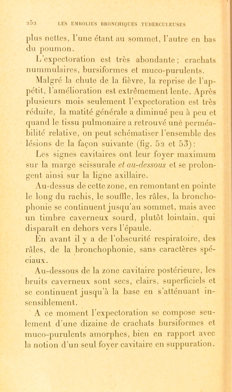 plus nelles, l’une étant au sommet, l’autre en bas du poumon. Ij expectoration est très abondante; crachats nummulaires, bursiformes et muco-purulcnts. Malgré la chute de la lièvre, la reprise de l’ap- pétit, l’amélioration est extrêmement lente. Après plusieurs mois seulement l’expectoration est très réduite, la matité générale a diminué peu à peu et quand le tissu pulmonaire a retrouvé unè perméa- bilité relative, on peut schématiser l’ensemble des lésions de la façon suivante (fig. 52 et 53): Les signes cavitaires ont leur foyer maximum sur la marge scissurale et cui-dessous et se prolon- gent ainsi sur la ligne axillaire. Au-dessus de cette zone, en remontant en pointe le long du rachis, le souille, les râles, la broncho- phonie se continuent jusqu’au sommet, mais avec un timbre caverneux sourd, plutôt lointain, qui disparaît en dehors vers l’épaule. En avant il y a de l’obscurité respiratoire, des râles, de la bronchophonie, sans caractères spé- ciaux. Au-dessous de la zone cavitaire postérieure, les bruits caverneux sont secs, clairs, superficiels et se continuent jusqu’à la base en s atténuant in- sensiblement. A ce moment l’expectoration se compose seu- lement d’une dizaine de crachats bursiformes et muco-purulents amorphes, bien en rapport avec la notion d’un seul foyer cavitaire en suppuration.