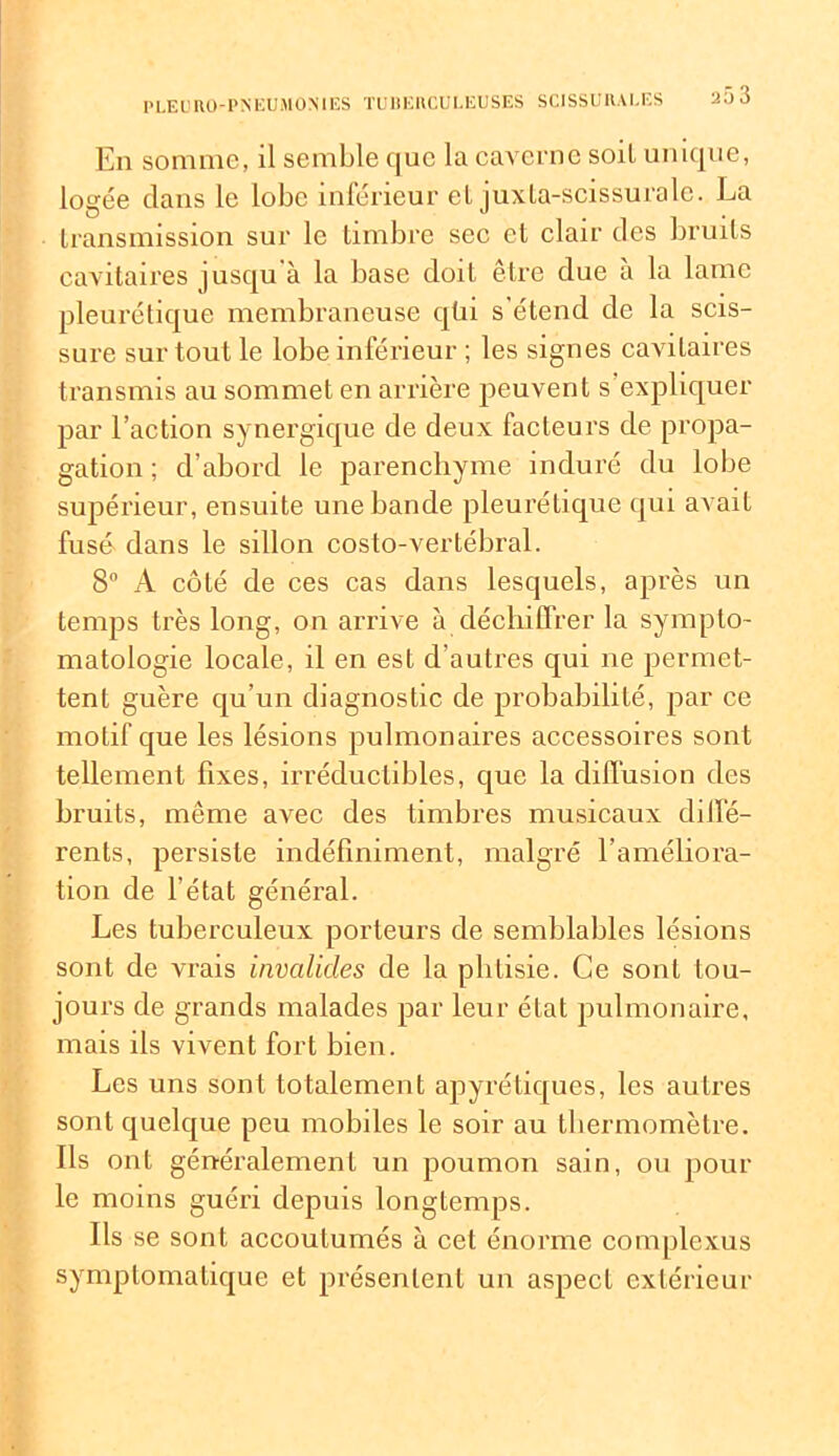 En somme, il semble que la caverne soit unique, logée dans le lobe inférieur et juxta-scissurale. La transmission sur le timbre sec et clair des bruits cavitaires jusqu à la base doit être due à la lame pleurétique membraneuse qüi s'étend de la scis- sure sur tout le lobe inférieur ; les signes cavitaires transmis au sommet en arrière peuvent s’expliquer par l’action synergique de deux facteurs de propa- gation ; d’abord le parenchyme induré du lobe supérieur, ensuite une bande pleurétique qui avait fusé dans le sillon costo-vertébral. 8° A côté de ces cas dans lesquels, après un temps très long, on arrive à déchiffrer la sympto- matologie locale, il en est d’autres qui 11e permet- tent guère qu’un diagnostic de probabilité, par ce motif que les lésions pulmonaires accessoires sont tellement fixes, irréductibles, que la diffusion des bruits, même avec des timbres musicaux diffé- rents, persiste indéfiniment, malgré l'améliora- tion de l’état général. Les tuberculeux porteurs de semblables lésions sont de vrais invalides de la phtisie. Ce sont tou- jours de grands malades par leur état pulmonaire, mais ils vivent fort bien. Les uns sont totalement apyrétiques, les autres sont quelque peu mobiles le soir au thermomètre. Ils ont généralement un poumon sain, ou pour le moins guéri depuis longtemps. Ils se sont accoutumés à cet énorme complexus symptomatique et présentent un aspect extérieur