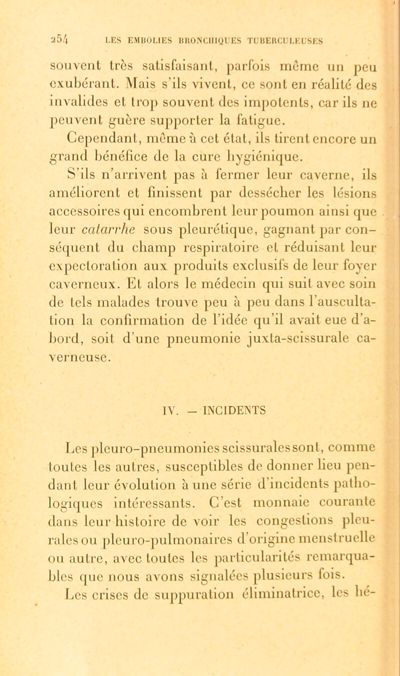 souvent très satisfaisant, parfois même un peu exubérant. Mais s’ils vivent, ce sont en réalité des invalides et trop souvent des impotents, car ils ne peuvent guère supporter la fatigue. Cependant, même à cet état, ils tirent encore un grand bénéfice de la cure hygiénique. S’ils n’arrivent pas à fermer leur caverne, ils améliorent et finissent par dessécher les lésions accessoires qui encombrent leur poumon ainsi que leur catarrhe sous pleurétique, gagnant par con- séquent du champ respiratoire et réduisant leur expectoration aux produits exclusifs de leur foyer caverneux. Et alors le médecin qui suit avec soin de tels malades trouve peu à peu dans l'ausculta- tion la confirmation de l’idée qu'il avait eue d’a- hord, soit d’une pneumonie juxta-scissurale ca- verneuse. IV. - INCIDENTS Les pleuro-pneumonies scissurales sont, comme toutes les autres, susceptibles de donner heu pen- dant leur évolution à une série d incidents patho- logiques intéressants. C est monnaie courante dans leur histoire de voir les congestions pleu- rales ou plcuro-pulmonaires d origine menstruelle ou autre, avec toutes les particularités remarqua- bles que nous avons signalées plusieurs fois. Les crises de suppuration éliminatricc, les lié-