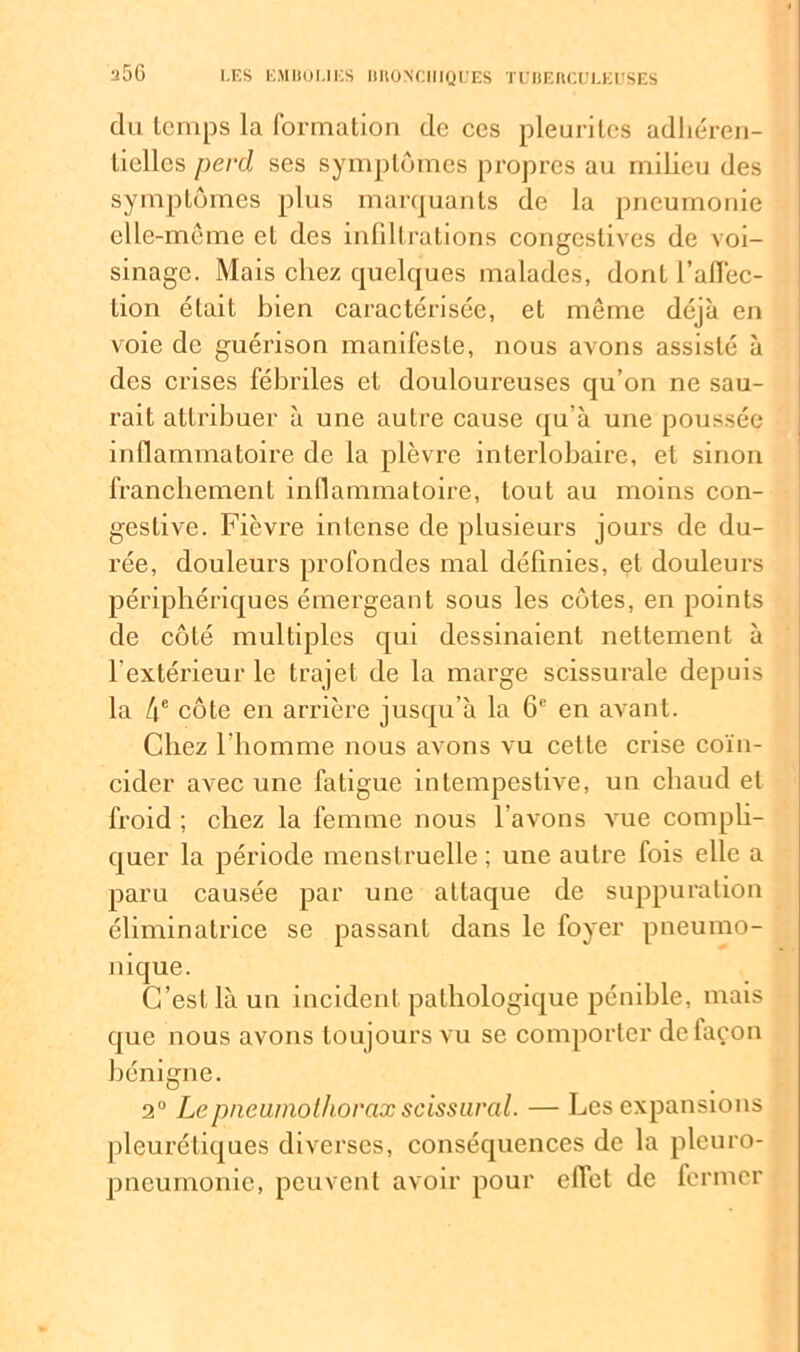 a5G du temps la formation de ces pleuritcs adhéren- tielles perd ses symptômes propres au milieu des symptômes plus marquants de la pneumonie elle-même et des infiltrations congestives de voi- sinage. Mais chez quelques malades, dont l’affec- tion était bien caractérisée, et même déjà en voie de guérison manifeste, nous avons assisté à des crises fébriles et douloureuses qu’on ne sau- rait attribuer à une autre cause qu’à une poussée inflammatoire de la plèvre interlobaire, et sinon franchement inflammatoire, tout au moins con- gestive. Fièvre intense de plusieurs jours de du- rée, douleurs profondes mal définies, et douleurs périphériques émergeant sous les côtes, en points de côté multiples qui dessinaient nettement à l'extérieur le trajet de la marge scissurale depuis la 4e côte en arrière jusqu’à la 6e en avant. Chez l’homme nous avons vu cette crise coïn- cider avec une fatigue intempestive, un chaud et froid ; chez la femme nous l avons vue compli- quer la période menstruelle ; une autre fois elle a paru causée par une attaque de suppuration éliminatrice se passant dans le foyer pneumo- nique. C’est là un incident pathologique pénible, mais que nous avons toujours vu se comporter de façon bénigne. 2° Le pneumothorax scissural. — Les expansions pleurétiques diverses, conséquences de la pleuro- pneumonie, peuvent avoir pour effet de fermer