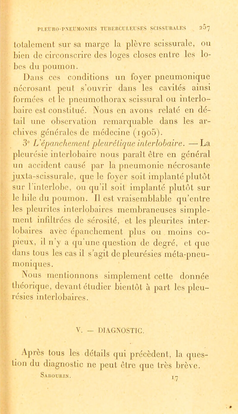 totalement sur sa marge la plèvre scissurale, ou bien de circonscrire des loges closes entre les lo- bes du poumon. Dans ccs conditions un loyer pneumonique nécrosant peut s ouvrir dans les cavités ainsi formées cl le pneumothorax scissural ou interlo- baire est constitué. Nous en avons relaté en dé- tail une observation remarquable dans les ar- chives générales de médecine (igo5). 3° L'épanchement pleurétique interlobaire. —La pleurésie interlobaire nous paraît être en général un accident causé par la pneumonie nécrosante juxta-scissurale, que le foyer soit implanté plutôt sur 1 mlerlobe, ou qu'il soit implanté plutôt sui- te bile du poumon. Il est vraisemblable qu’entre les pleurites interlobaires membraneuses simple- ment infiltrées de sérosité, et les pleurites inter- lobaires avec épanchement plus ou moins co- pieux, il n’y a qu’une question de degré, et que dans tous les cas il s’agit de pleurésies méla-pneu- moniques. Nous mentionnons simplement cette donnée théorique, devant étudier bientôt à part les pleu- résies interlobaires. V. — DIAGNOSTIC. Après tous les détails qui précèdent, la ques- tion du diagnostic ne peut être que très brève. SaüOURIN. tp.