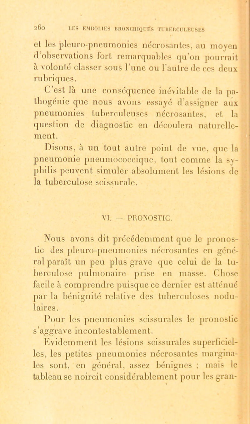 2Go el les pleuro-pneumonies nécrosantes, au moyen d’observations fort remarquables qu’on pourrait à volonté classer sous l’une ou l’autre de ces deux rubriques. C’est là une conséquence inévitable de la pa- thogénie que nous avons essayé d’assigner aux pneumonies tuberculeuses nécrosantes, cl la question de diagnostic en découlera naturelle- ment. Disons, à un tout autre point de vue, que la pneumonie pneumococcique, tout comme la sy- philis peuvent simuler absolument les lésions de la tuberculose scissurale. VI. _ PRONOSTIC. Nous avons dit précédemment que le pronos- tic des pleuro-pneumonies nécrosantes en géné- ral paraît un peu plus grave que celui de la tu- berculose pulmonaire prise en masse. Chose facile à comprendre puisque ce dernier est atténué par la bénignité relative des tuberculoses nodu- laires. Pour les pneumonies scissurales le pronostic s’aggrave incontestablement. Evidemment les lésions scissurales superficiel- les, les petites pneumonies nécrosantes margina- les sont, en général, assez bénignes ; mais le tableau se noircit considérablement pour les grau-