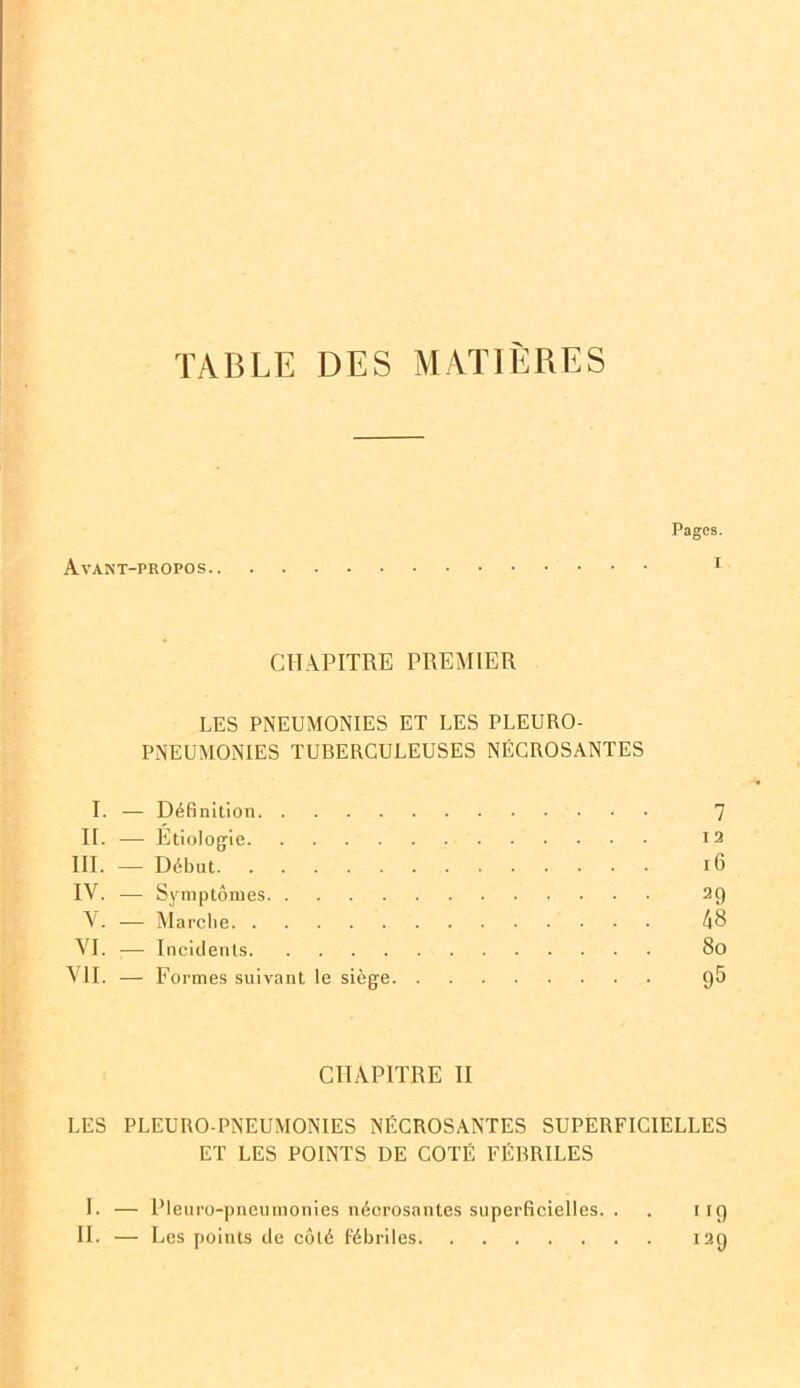 TABLE DES MATIERES Pages. Avant-propos 1 II. CHAPITRE PREMIER LES PNEUMONIES ET LES PLEURO- PNEUMONIES TUBERCULEUSES NÉCROSANTES I. — Définition 7 II. — Étiologie 12 III. — Début 16 IV. — Symptômes 29 V. — Marche 48 VI. ;— Incidents 80 VII. — Formes suivant le siège 9^ CHAPITRE II LES PLEURO-PNEUMONIES NÉCROSANTES SUPERFICIELLES ET LES POINTS DE COTÉ FÉBRILES I. — Pleuro-pneumonies nécrosantes superficielles. . . 119