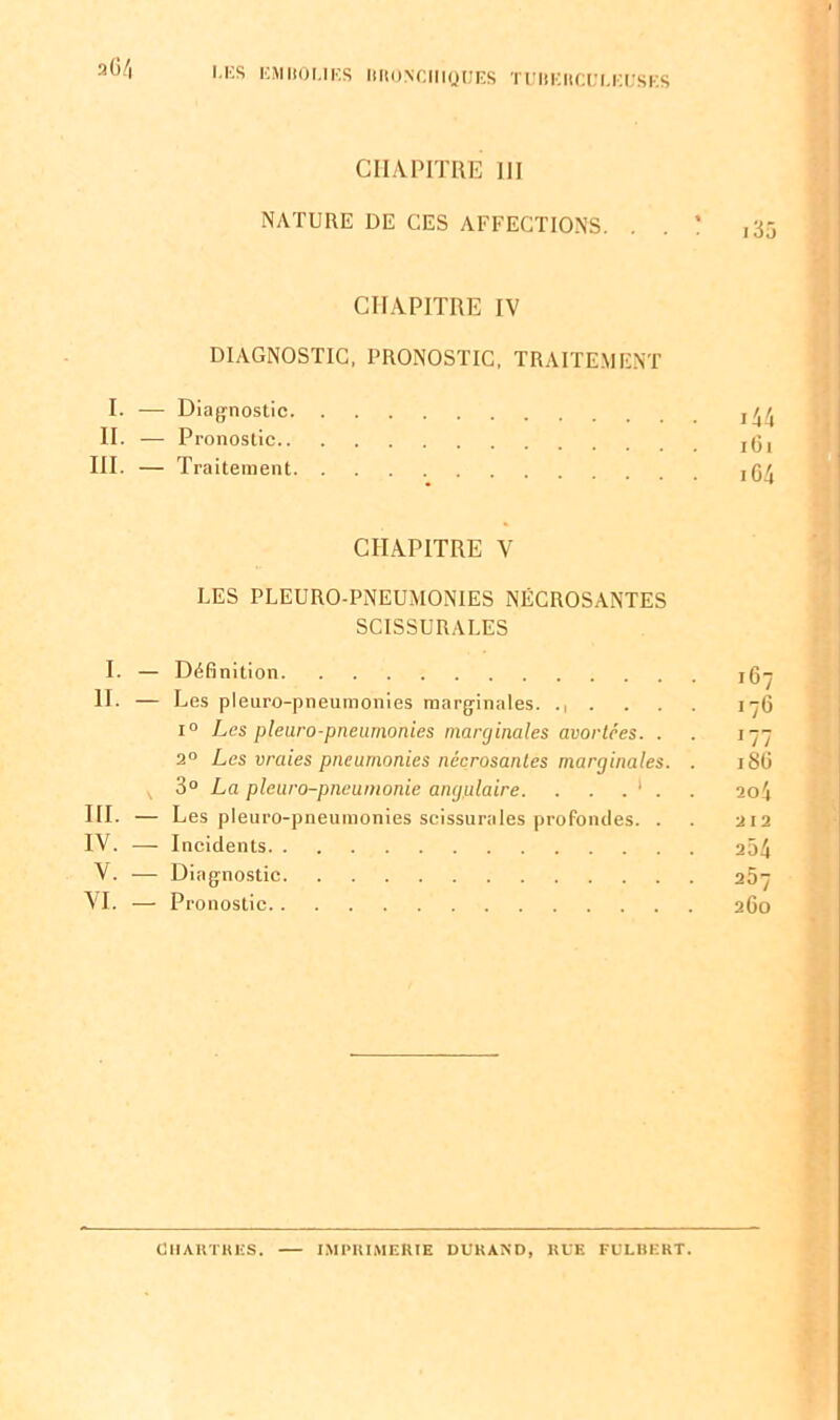 CHAPITRE III NATURE DE CES AFFECTIONS. . . ! ,35 CHAPITRE IV DIAGNOSTIC, PRONOSTIC, TRAITEMENT I. — Diagnostic 44 II. — Pronostic jg, III. — Traitement ,r,r CHAPITRE V LES PLEURO-PNEUMONIES NÉCROSANTES SCISSURALES I. — Définition jg H. — Les pleuro-pneuinonies marginales. ...... 17 i° Les pleuro-pneumonies marginales avortées. . 1-7 2° Les vraies pneumonies nécrosantes marginales. . 18(J s 3° La pleuro-pneuinonie angulaire. . . . 1 . . 20 4 HI. — Les pleuro-pneumonies scissurales profondes. . . 212 IV. — Incidents 204 V. — Diagnostic 257 VI. — Pronostic 260 CHARTRES. IMPRIMERIE DURAND, RUE FULBERT. Ci