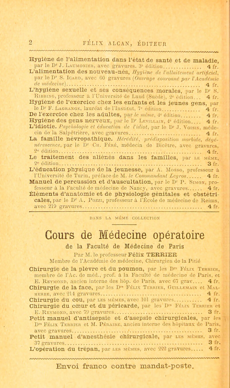 Hygiène de l’alimentation dans l’état de santé et de maladie, par le Dr J. Laumonier, avec gravures. 3» édition..... 4 fr. L’alimentation des nouveau-nés, Hygiène de l'allaitement artificiel, par le Dr S. Icard, avec 60 gravures (Ouvracje couronné par l'Académie de médecine) 4 fr. L’Hygiène sexuelle et ses conséquences morales, par le Dr S. Ribbing, professeur à l'Université de Lund (Suède), 2' édition... 4 fr. Hygiène de l’exercice chez les enfants et les jeunes gens, par lo Dr F. Lagrange, lauréat de l'Institut, 7e édition 4 fr. De l’exercice chez les adultes, par le même, 4' édition 4 fr. Hygiène des gens nerveux, par le l)r Levillain, 4e édition 4 fr. L’idiotie. Psychologie et éducation de l'idiot, par lo Dr J. Voisin, méde- cin de la Salpêtrière, avec gravures 4 fr. La famille névropathique. Hérédité, prédisposition morbide, déi/é- nèresccnce, par lo Dr Ch. Féré, médecin de Bicêlro, avec gravures, 2e édition 4 fr. Le traitement des aliénés dans les familles, par le même, 2° édition 3 fr. L’éducation physique de la jeunesse, par A. Mosso, professeur à l'Université de Turin, préface de M. le Commandant Legros 4 fr. Manuel de percussion et d’auscultation, par lo Dr P. Simon, pro- fesseur à la Faculté de médecine de Nancy, avec gravures 4 fr. Éléments d’anatomie et de physiologie génitales et obstétri- cales, par lo Dr A. Pozzt, professeur à l’École do médecine de Reims, avec 219 gravures 4 fr. DANS LA MÊME COLLECTION Cours de Médecine opératoire de la Faculté de Médecine de Paris Par M. lo professeur Félix TERRIER Membre do l’Académie de médecine, Chirurgien do la Pitié Chirurgie de la plèvre et du poumon, par les Drs Félin Terrier, membre de l’Ac. do méd., prof, à la Faculté de médecine de Paris, et E. Reymond, ancien interne des hôp. do Paris, avec 67 grav 4 fr. Chirurgie de la face, par les Dr” Félix Terrier, Güillemain et Mal- herbe, avec 211 gravures 4 fr. Chirurgie du cou, par les mêmes, avec 101 gravures 4 fr. Chirurgie du cœur et du péricarde, par les Drs Félix Terrier et E. Reymond, avec 79 gravures 3 fr. ^ Petit manuel d’antisepsie et d’asepsie chirurgicales, par les tj D Félix Terrier et M. Péraire, ancien interne des hôpitaux do Paris, avec gravuros .• 3 fr. Petit manuel d’anesthésie chirurgicale, par les mêmes, avec 37 gravures 3 fr. L’opération du trépan, par les mêmes, avec 222 gravures 4 fr.