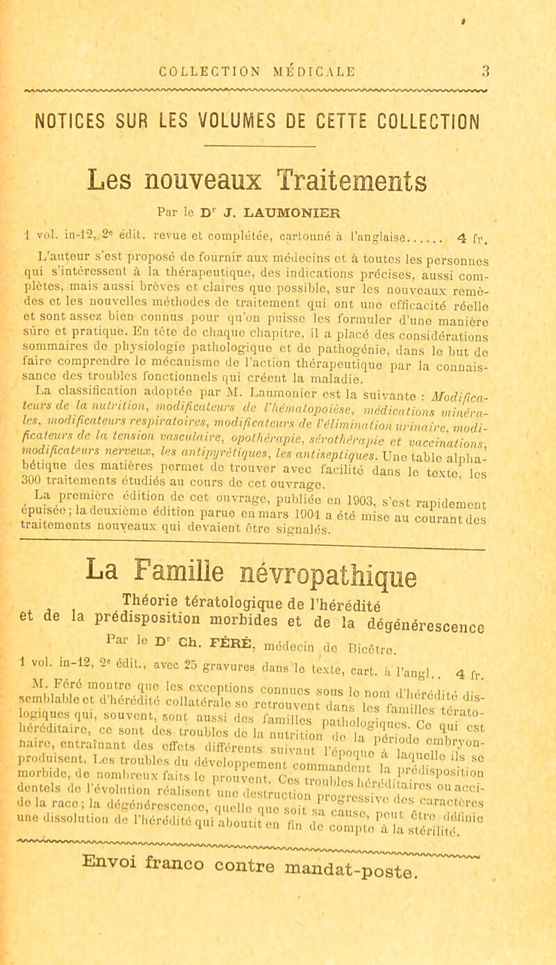 NOTICES SUR LES VOLUMES DE CETTE COLLECTION Les nouveaux Traitements Par lo D' J. L AUMONIER 1 vol. in-12,.2e édit. revue et complétée, cartonné à l'anglaise 4 fr. L’autour s'est proposé do fournir aux médecins et à toutes les personnes qui s'intéressent à la thérapeutique, des indications précises, aussi com- plètes, mais aussi brèves et claires que possible, sur les nouveaux remè- des et les nouvelles méthodes do traitement qui ont une efficacité réelle et sont assez bien connus pour qu’on puisse les formuler d’une manière sûre et pratique. En tète de chaque chapitre, il a placé des considérations sommaires do physiologie pathologique et do pathogénie, dans le but do faire comprendre lo mécanisme de l’action thérapeutique par la connais- sance des troubles fonctionnels qui créent la maladie. La classification adoptée par M. Laumonier est la suivante • Modifica- teurs de la nutrition, modificateurs de ikématopoièse, médications minéra- les, modificateurs respiratoires, modificateurs de l'élimination urinaire modi- ficateurs de la tension vasculaire, opothérapie, sérothérapie et vaccinations modificateurs nerveux, les antipyrétiques, les antiseptiques. Une table alpha' bétique des matières permet de trouver avec facilité dans le texte les 300 traitements étudiés au cours de cet ouvrage. . La ,pr®m‘èro .dditi°ndc cet °«vragc, publiée en 1903, s’ost rapidement epuiseo ; la deuxieme édition parue en mars 100-1 a été mise au courant dos traitements nouveaux qui devaient etre signalés. La Famille névropathique Théorie tératologique de l’hérédité et de la prédisposition morbides et de la dégénérescence Par lo Gli. FÉRÉ, médecin do Bicêtro. 1 vol. m-12, 2 édit., avec 25 gravures dans le texte, cart. a l’ang].. 4 fr. M. Péré montre que les exceptions connues sous le nnm ,ri, ,-, • semblable et d’hérédité collatérale so retrouvent dans his km llcf iéra.T logiques qui, souvent, sont aussi dos familles nathnWbk™n héréditaire, cc sont des troubles de la nutrition do la Xodo o,X nuire, entraînant des effets différents snivnnt r • lonodo embrjon- produisont. Los troubles du dévXppementrmm5dont° H °S S° morbide, de nombreux faits lo prouvent Cos trouble / ia| prédisposition dentels de l'évolution réalisent , ™^ »“■a«*i- do la race; la dégénérescence, une dissolution de l’hérédité qui aboutit en fin do compta stéikiîé Envoi franco confcrTkrkndnt^