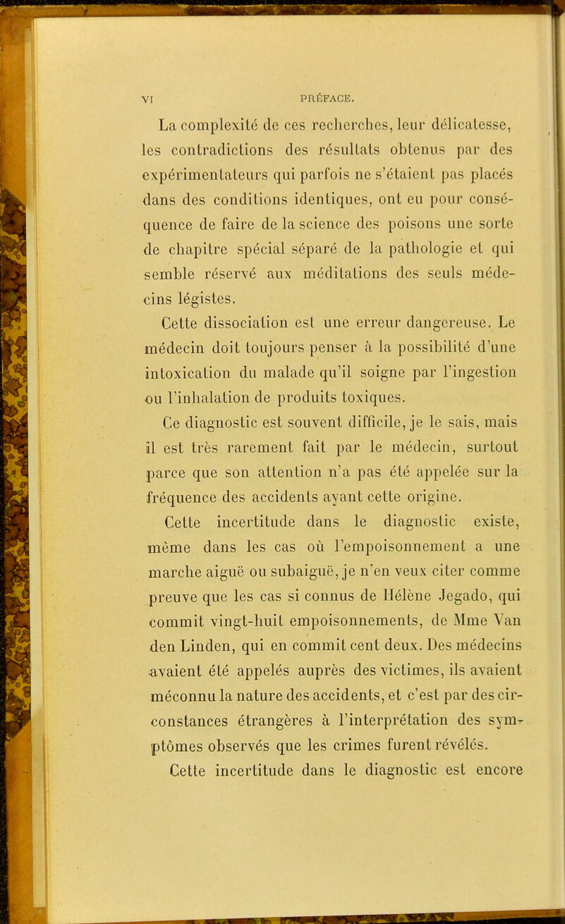 La complexité de ces reclicrcbcs, leur délicatesse, les contradictions des résultats obtenus par des expérimentateurs qui parfois ne s'étaient pas placés dans des conditions identiques, ont eu pour consé- quence de faire de la science des poisons une sorte de chapitre spécial séparé de la pathologie et qui semble réservé aux méditations des seuls méde- cins légistes. Cette dissociation est une erreur dangereuse. Le médecin doit toujours penser à la possibilité d'une intoxication du malade qu'il soigne par l'ingestion ou l'inhalation de produits toxiques. Ce diagnostic est souvent difficile, je le sais, mais il est très rarement fait par le médecin, surtout parce que son attention n'a pas été appelée sur la fréquence des accidents ayant cette origine. Cette incertitude dans le diagnostic existe, même dans les cas où l'empoisonnement a une marche aiguë ou subaiguë, je n'en veux citer comme preuve que les cas si connus de Hélène Jegado, qui commit vingt-huit empoisonnements, de Mme Van den Linden, qui en commit cent deux. Des médecins avaient été appelés auprès des victimes, ils avaient méconnu la nature des accidents, et c'est par des cir- constances étrangères à l'interprétation des sym^ ptômes observés que les crimes furent révélés. Cette incertitude dans le diagnostic est encore