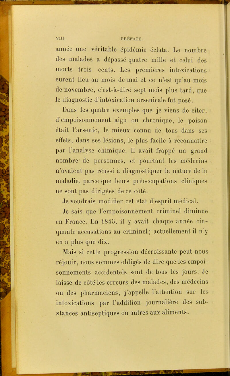 année une véritable épidémie éclata. Le nombre des malades a dépassé quatre mille et celui des morts trois cents. Les premières intoxications eurent lieu au mois de mai et ce n'est qu'au mois de novembre, c'est-à-dire sept mois plus tard, que le diagnostic d'intoxication arsenicale fut posé. Dans les quatre exemples que je viens de citer, d'empoisonnement aigu ou chronique, le poison était l'arsenic, le mieux connu de tous dans ses effets, dans ses lésions, le plus facile à reconnaître par l'analyse chimique. Il avait frappé un grand nombre de personnes, et pourtant les médecins n'avaient pas réussi à diagnostiquer la nature de la maladie, parce que leurs préoccupations cliniques ne sont pas dirigées de ce côté. Je voudrais modifier cet état d'esprit médical. Je sais que l'empoisonnement criminel diminue en France. En 1845, il y avait chaque année cin- quante accusations au criminel; actuellement il n'y en a plus que dix. Mais si cette progression décroissante peut nous réjouir, nous sommes obligés de dire que les empoi- sonnements accidentels sont de tous les jours. Je laisse de côté les erreurs des malades, des médecins ou des pharmaciens, j'appelle l'attention sur les intoxications par l'addition journalière des sub- stances antiseptiques ou autres aux aliments.