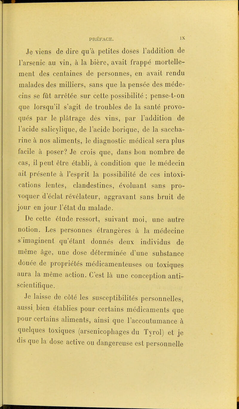 Je viens de dire qu'à petites doses l'addition de l'arsenic au vin, à la bière, avait frappé mortelle- ment des centaines de personnes, en avait rendu malades des milliers, sans que la pensée des méde- cins se fût arrêtée sur cette possibilité ; pense-t-on que lorsqu'il s'agit de troubles de la santé provo- qués par le plâtrage dés vins, par l'addition de l'acide salicylique, de l'acide borique, de la saccha- rine à nos aliments, le diagnostic médical sera plus facile à poser? Je crois que, dans bon nombre de cas, il peut être établi, à condition que le médecin ait présente à l'esprit la possibilité de ces intoxi- cations lentes, clandestines, évoluant sans pro- voquer d'éclat révélateur, aggravant sans bruit de jour en jour l'état du malade. De cette étude ressort, suivant moi, une autre notion. Les personnes étrangères à la médecine s'imaginent qu'étant donnés deux individus de même âge, une dose déterminée d'une substance douée de propriétés médicamenteuses ou toxiques aura la même action. C'est là une conception anti- scientifique. Je laisse d'e côté les susceptibilités personnelles, aussi bien établies pour certains médicaments que pour certains aliments, ainsi que l'accoutumance à quelques toxiques (arsenicophages du Tyrol) et je dis que la dose active ou dangereuse est personnelle