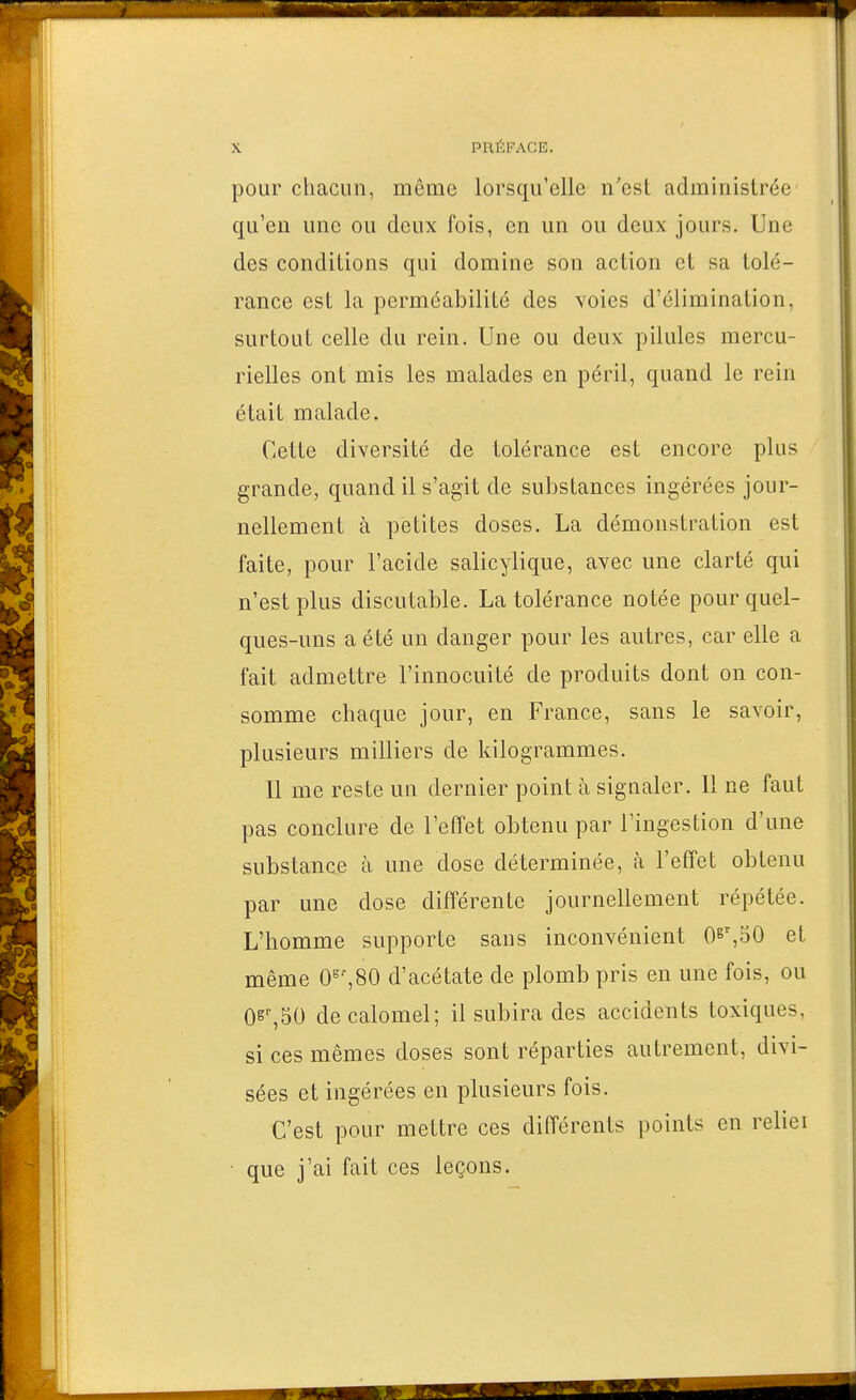 pour chacun, même lorsqu'elle n'est administrée qu'en une ou deux fois, en un ou deux jours. Une des conditions qui domine son action et sa tolé- rance est la perméabilité des voies d'élimination, surtout celle du rein. Une ou deux pilules mercu- rielles ont mis les malades en péril, quand le rein était malade. Cette diversité de tolérance est encore plus grande, quand il s'agit de substances ingérées jour- nellement à petites doses. La démonstration est faite, pour l'acide salicylique, avec une clarté qui n'est plus discutable. La tolérance notée pour quel- ques-uns a été un danger pour les autres, car elle a fait admettre l'innocuité de produits dont on con- somme chaque jour, en France, sans le savoir, plusieurs milliers de kilogrammes. Il me reste un dernier point à signaler. Il ne faut pas conclure de l'effet obtenu par l'ingestion d'une substance à une dose déterminée, à l'effet obtenu par une dose différente journellement répétée. L'homme supporte sans inconvénient et même 0^',80 d'acétate de plomb pris en une fois, ou O^^SO decalomel; il subira des accidents toxiques, si ces mêmes doses sont réparties autrement, divi- sées et ingérées en plusieurs fois. C'est pour mettre ces différents points en reliei • que j'ai fait ces leçons.