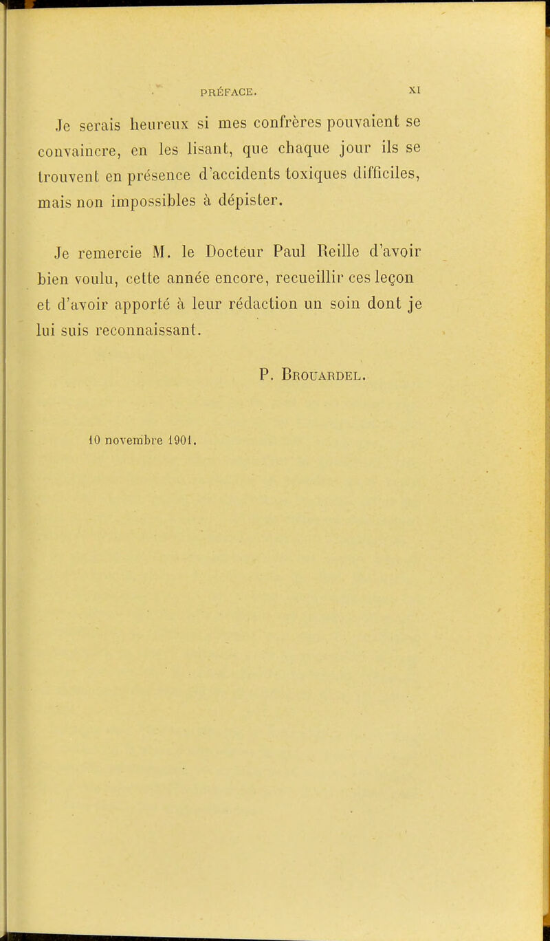 Je serais heureux si mes confrères pouvaient se convaincre, en les lisant, que chaque jour ils se trouvent en présence d'accidents toxiques difficiles, mais non impossibles à dépister. Je remercie M. le Docteur Paul Reille d'avoir bien voulu, cette année encore, recueillir ces leçon et d'avoir apporté à leur rédaction un soin dont je lui suis reconnaissant. P. Brouardel. 10 novembre 1901.