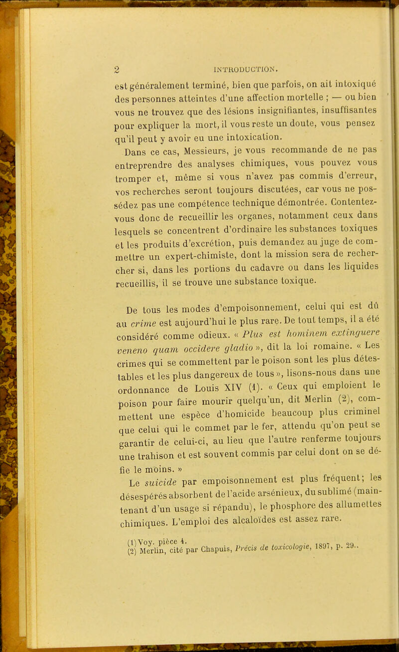 est généralement terminé, bien que parfois, on ait intoxiqué des personnes atteintes d'une affection mortelle ; — ou bien vous ne trouvez que des lésions insignifiantes, insuffisantes pour expliquer la mort, il vous reste un doute, vous pensez qu'il peut y avoir eu une intoxication. Dans ce cas, Messieurs, je vous recommande de ne pas entreprendre des analyses chimiques, vous pouvez vous tromper et, même si vous n'avez pas commis d'erreur, vos recherches seront toujours discutées, car vous ne pos- sédez pas une compétence technique démontrée. Contentez- vous donc de recueillir les organes, notamment ceux dans lesquels se concentrent d'ordinaire les substances toxiques et les produits d'excrétion, puis demandez au juge de com- mettre un expert-chimiste, dont la mission sera de recher- cher si, dans les portions du cadavre ou dans les liquides recueillis, il se trouve une substance toxique. De tous les modes d'empoisonnement, celui qui est dû au cri?ne est aujourd'hui le plus rare. De tout temps, il a été considéré comme odieux. « Plus est hominem extinrjuere veneno quam occidere gladio», dit la loi romaine. « Les crimes qui se commettent par le poison sont les plus détes- tables et les plus dangereux de tous », lisons-nous dans une ordonnance de Louis XIV (1). « Ceux qui emploient le poison pour faire mourir quelqu'un, dit Merlin (2), com- mettent une espèce d'homicide beaucoup plus criminel que celui qui le commet par le fer, attendu qu'on peut se garantir de celui-ci, au lieu que l'autre renferme toujours une trahison et est souvent commis par celui dont on se dé- fie le moins. » Le suicide par empoisonnement est plus fréquent; les désespérés absorbent de l'acide arsénieux, du sublimé {main- tenant d'un usage si répandu), le phosphore des allumeltes chimiques. L'emploi des alcaloïdes est assez rare. Sl^edCcité par Chapuis, Précis de toxicologie, ml, p. 29..