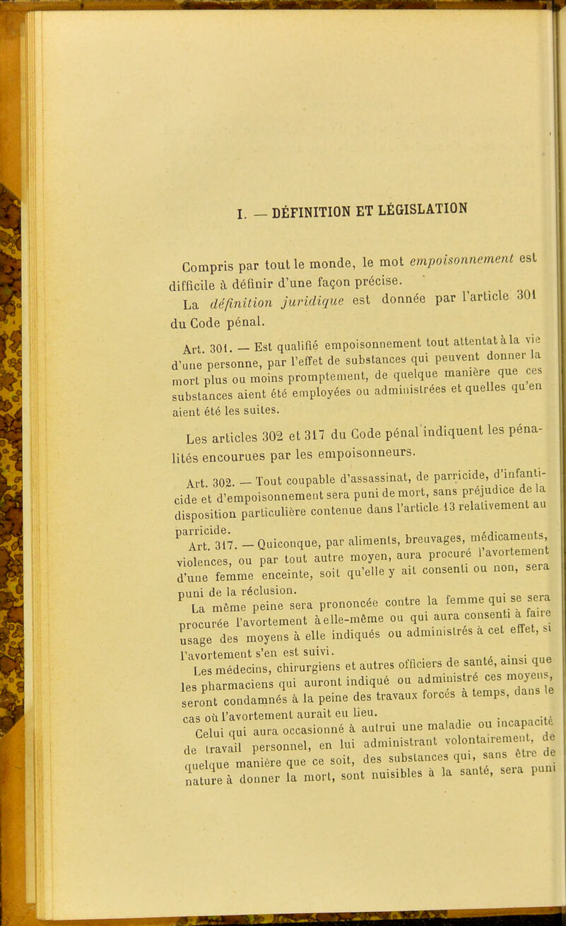 I. - DÉFINITION ET LÉGISLATION Compris par tout le monde, le mot empoisonnement est difficile à définir d'une façon précise. La définition juridique est donnée par l'article 301 du Code pénal. ^rt 301 -Est qualifié empoisonnement tout attentat à la vie d'une personne, par l'effet de substances qui peuvent donner la mort plus ou moins promptement, de quelque f^^ substances aient été employées ou adminislrees et quelles qu en aient été les suites. Les articles 302 et 317 du Code pénal'indiquent les péna- lités encourues par les empoisonneurs. Art 302 - Tout coupable d'assassinat, de parricide, d'infanti- cide et d'empoisonnement sera puni de mort, sans préjudice de la dSosit^on particulière contenue dans l'article 13 relativement au ^Tr^sî? -Quiconque, par aliments, breuvages, médicaments violences, ou par tout autre moyen, aura procuré i'avortemen d'mie feime enceinte, soit qu'elle y ait consenti ou non, sera niini de la réclusion. ' La même peine sera prononcée contre la femme qu, se sera procurée favortement àelle-même ou qui aura consent, a fan. usage des moyens à elle indiqués ou administres a cet effet, m Va vertement s'en est suivi. . . Le médecins, chirurgiens et autres officiers de santé, ainsi que les pt^macien qui auront indiqué ou administré ces moyens seront condamnés à la peine des travaux forcés à temps, dans le ras où l'avortement aurait eu beu. _ Celui qui aura occasionné à autrui une malad.e ou incapac, e de trav 1 personnel, en lui administrant volonta.remen de ouelaue manière que ce soit, des substances qu., sans être de Ta re à d nner l'a mort, sont nuisibles à la santé, sera pum