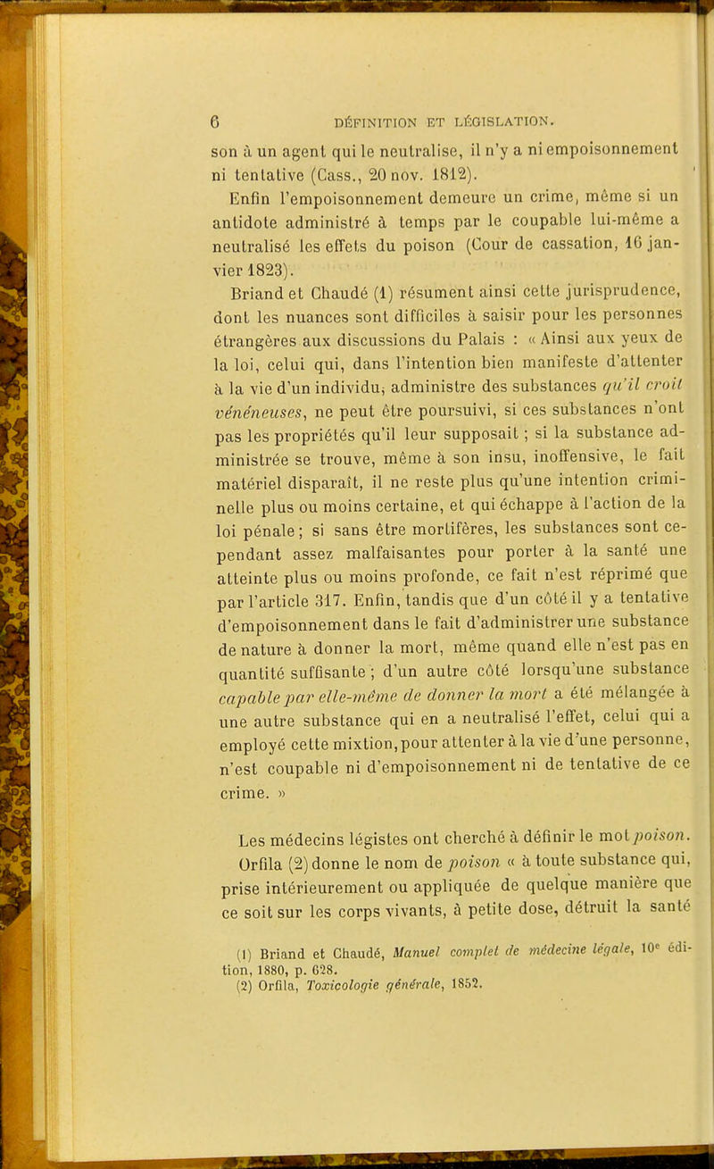 »31 6 DÉFINITION ET LÉGISLATION. son à un agent qui le neutralise, il n'y a ni empoisonnement ni tentative (Cass., 20 nov. 1812). Enfin l'empoisonnement demeure un crime, môme si un antidote administré à temps par le coupable lui-même a neutralisé les effets du poison (Cour de cassation, 16 jan- vier 1823). Briand et Ghaudé (1) résument ainsi cette jurisprudence, dont les nuances sont difficiles à saisir pour les personnes étrangères aux discussions du Palais : « Ainsi aux yeux de la loi, celui qui, dans l'intention bien manifeste d'attenter à, la vie d'un individu^ administre des substances qu'il croit vénéneuses, ne peut être poursuivi, si ces substances n'ont pas les propriétés qu'il leur supposait ; si la substance ad- ministrée se trouve, même à son insu, inoffensive, le fait matériel disparaît, il ne reste plus qu'une intention crimi- nelle plus ou moins certaine, et qui échappe à l'action de la loi pénale ; si sans être mortifères, les substances sont ce- pendant assez malfaisantes pour porter à la santé une atteinte plus ou moins profonde, ce fait n'est réprimé que par l'article 317. Enfin, tandis que d'un côté il y a tentative d'empoisonnement dans le fait d'administrer une substance de nature à donner la mort, même quand elle n'est pas en quantité sufflsante ; d'un autre côté lorsqu'une substance capable par elle-même de donner la mort a été mélangée à une autre substance qui en a neutralisé l'efi'et, celui qui a employé cette mixtion,pour attenter àla vie d'une personne, n'est coupable ni d'empoisonnement ni de tentative de ce crime. » Les médecins légistes ont cherché à définir le moi poison. Orfila (2) donne le nom de poison « à toute substance qui, prise intérieurement ou appliquée de quelque manière que ce soit sur les corps vivants, à petite dose, détruit la santé (1) Briand et Chaudé, Manuel complet de médecine légale, lO édi- tion, 1880, p. 628, (2) Orfila, Toxicologie générale, 1862.