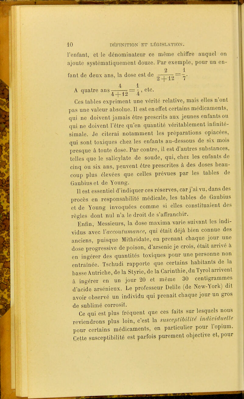 l'enfant, et le dénominateur ce même chiffre auquel on ajoute systématiquement douxe. Par exemple, pour un en- 2 _ 1 fant de deux ans, la dose est de ^ZÇJ^~'^' A quatre ans^-^ = , etc. Ces tables expriment une vérité relative, mais elles n ont pas une valeur absolue. 11 est en effet certains médicaments, qui ne doivent jamais être prescrits aux jeunes enfants ou qui ne doivent l'être qu'en quantité véritablement infinité- simale. Je citerai notamment les préparations opiacées, qui sont toxiques chez les enfants au-dessous de six mois presque à toute dose. Par contre, il est d'autres substances, telles que le salicylate de soude, qui, chez les enfants de cinq ou six ans, peuvent être prescrites à des doses beau- coup plus élevées que celles prévues par les tables de Gaubius et de Young. Il est essentiel d'indiquer ces réserves, car j'ai vu, dans des procès en responsabilité médicale, les tables de Gaubius et de Young invoquées comme si elles constituaient des règles dont nul n'a le droit de s'affranchir. Enfin, Messieurs, la dose maxima varie suivant les indi- vidus avec Vaccoutumance, qui était déjà bien connue des anciens, puisque Mithridate, en prenant chaque jour une dose progressive de poison, d'arsenic je crois, était arrivé à en ingérer des quantités toxiques pour une personne non entraînée. Tschudi rapporte que certains habitants de la basse Autriche, de la Styrie, de la Carinthie, du Tyrol arrivent à ingérer en un jour 20 et même 30 centigrammes d'acide arsénieux. Le professeur Delile (de New-York) dit avoir observé un individu qui prenait chaque jour un gros de sublimé corrosif. Ce qui est plus fréquent que ces faits sur lesquels nous reviendrons plus loin, c'est la susceptibiWé individueUe pour certains médicaments, en particulier pour l'opium. Cette susceptibilité est parfois purement objective et, pour