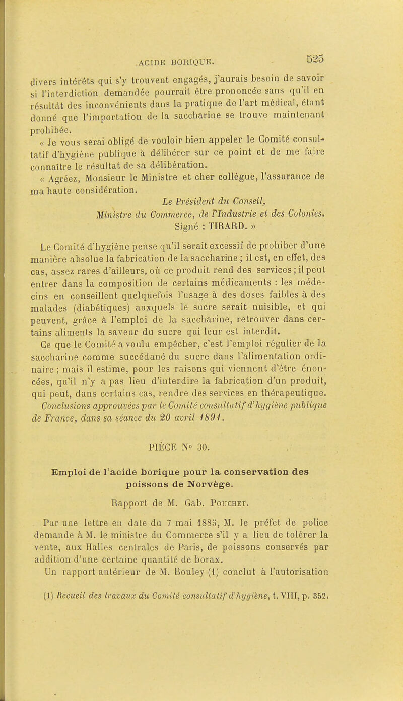 divers intérêts qui s'y trouvent engagés, j'aurais besoin de savoir si l'inlerdiclion demandée pourrait être prononcée sans qu'il en résultât des inconvénients dans la pratique de l'art médical, étant donné que l'importation de la saccharine se trouve maintenant prohibée. (( Je vous serai obligé de vouloir bien appeler le Comité consul- tatif d'hygiène publique à délibérer sur ce point et de me faire connaître le résultat de sa délibération. « Agréez, Monsieur le Ministre et cher collègue, l'assurance de ma haute considération. Le Pi'ésident du Conseil, Mi7iistre du Commerce, de Vlndustrie et des Colonies, Signé : TIRARD. » Le Comité d'hygiène pense qu'il serait excessif de prohiber d'une manière absolue la fabrication de la saccharine ; il est, en effet, des cas, assez rares d'ailleurs^ oii ce produit rend des services ; il peut entrer dans la composition de certains médicaments : les méde- cins en conseillent quelquefois l'usage à des doses faibles à des malades (diabétiques) auxquels le sucre serait nuisible, et qui peuvent, grcàce à l'emploi de la saccharine, retrouver dans cer- tains aliments la saveur du sucre qui leur est interdit. Ce que le Comité a voulu empêcher, c'est l'emploi régulier de la saccharine comme succédané du sucre dans l'alimentation ordi- naire ; mais il estime, pour les raisons qui viennent d'être énon- cées, qu'il n'y a pas lieu d'interdire la fabrication d'un produit, qui peut, dans certains cas, rendre des services en thérapeutique. Conclusions approuvées par le Comité consultatif d'hygiène publique de France, dans sa séance du 20 avril i894. PIÈCE N» 30. Emploi de l'acide borique pour la conservation des poissons de Norvège. Rapport de M. Gab. Pouchet. Par une lettre en date du 7 mai 1883, M. le préfet de police demande à M. le ministre du Commerce s'il y a lieu de tolérer la vente, aux Halles centrales de Paris, de poissons conservés par addition d'une certaine quantité de borax. Un rapport antérieur de M. Bouley (1) conclut à l'autorisation