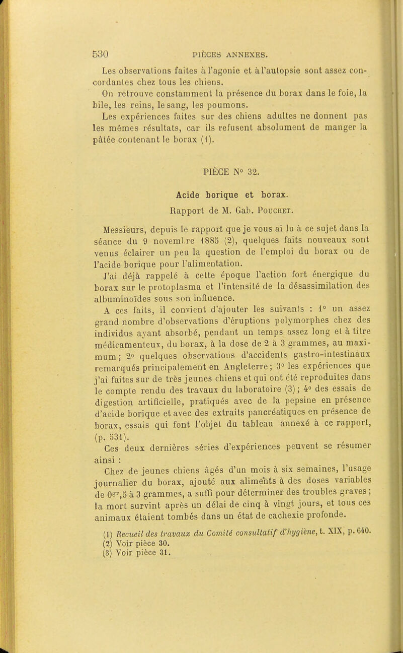 Les observations faites à l'agonie et àTaulopsie sont assez con- cordantes chez tous les chiens. On retrouve constamment la présence du borax dans le foie, la bile, les reins, le sang, les poumons. Les expériences faites sur des chiens adultes ne donnent pas les mêmes résultats, car ils refusent absolument de manger la pâtée contenant le borax (1). PIÈCE N° 32. Acide borique et borax. Rapport de M. Gab. Pouchet. Messieurs, depuis le rapport que je vous ai lu à ce sujet dans la séance du 9 noveml re 1885 (2), quelques faits nouveaux sont venus éclairer un peu la question de l'emploi du borax ou de l'acide borique pour l'alimentation. J'ai déjà rappelé à cette époque l'action fort énergique du borax sur le protoplasma et l'intensité de la désassimilation des albuminoïdes sous son influence. A ces faits, il convient d'ajouter les suivanis : i° un assez grand nombre d'observations d'éruptions polymorphes chez des individus ayant absorbé, pendant un temps assez long et à titre médicamenteux, du borax, à la dose de 2 à 3 grammes, au maxi- mum; 2° quelques observations d'accidents gastro-intestinaux remarqués principalement en Angleterre; 3° les expériences que j'ai faites sur de très jeunes chiens et qui ont été reproduites dans le compte rendu des travaux du laboratoire (3) ; 4» des essais de digestion artificielle, pratiqués avec de Ja pepsine en présence d'acide borique et avec des extraits pancréatiques en présence de borax, essais qui font l'objet du tableau annexé à ce rapport, (p. 531). Ces deux dernières séries d'expériences peuvent se résumer ainsi : Chez de jeunes chiens âgés d'un mois à six semaines, l'usage journalier du borax, ajouté aux aliments à des doses variables de OsT,5 à 3 grammes, a suffi pour déterminer des troubles graves ; la mort survint après un délai de cinq à vingt jours, et tous ces animaux étaient tombés dans un état de cachexie profonde. (1) Recueil des travaux du Comité consultatif d'hygiène, l. XIX, p.G40. (2) Vûir pièce 30. (3) Voir pièce 31.