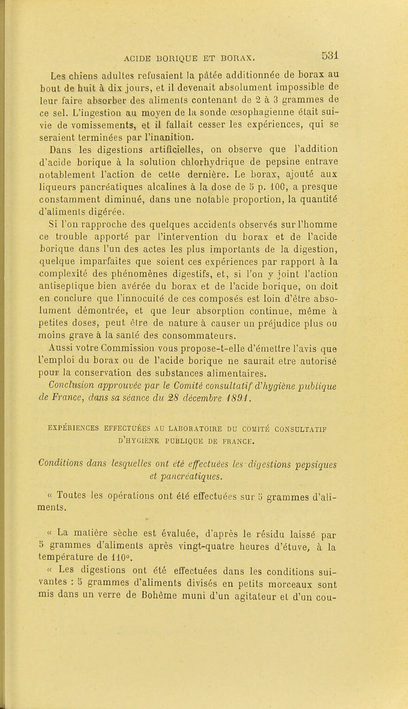 Les chiens adultes refusaient la pâtée additionnée de borax au bout de huit à dix jours, et il devenait absolument inopossible de leur faire absorber des aliments contenant de 2 à 3 grammes de ce sel. L'ingestion au moyen de la sonde œsophagienne était sui- vie de vomissements, et il fallait cesser les expériences, qui se seraient terminées par l'inanition. Dans les digestions artificielles, on observe que l'addition d'acide borique à la solution chlorhydrique de pepsine entrave notablement l'action de cette dernière. Le borax, ajouté aux liqueurs pancréatiques alcalines à la dose de 5 p. 100, a presque constamment diminué, dans une notable proportion, la quantité d'aliments digérée. Si l'on rapproche des quelques accidents observés sur l'homme ce trouble apporté par l'intervention du borax et de l'acide borique dans l'un des actes les plus importants de la digestion, quelque imparfaites que soient ces expériences par rapport à la complexité des phénomènes digestifs, et, si l'on y joint l'action antiseptique bien avérée du borax et de l'acide borique, on doit en conclure que l'innocuité de ces composés est loin d'être abso- lument démontrée, et que leur absorption continue, même à petites doses, peut èire de nature à causer un préjudice plus ou moins grave à la santé des consommateurs. Aussi votre Commission vous propose-t-elle d'émettre l'avis que l'emploi du borax ou de l'acide borique ne saurait être autorisé pour la conservation des substances alimentaires. Conclusion approuvée par le Comité consultatif d'hygiène picbiique de France, dans sa séance du 28 décembre . EXPÉRIENCES EFFECTUÉES AU LABORATOIRE DU COMITÉ CONSULTATIF d'hygiène publique de FRANCE. Conditions dans lesquelles ont été effectuées les digestions pepsiques et pancréatiques. « Toutes les opérations ont été effectuées sur '6 grammes d'ali- ments. « La matière sèche est évaluée, d'après le résidu laissé par S grammes d'aliments après vingt-quatre heures d'étuve, à la température de 110°. « Les digestions ont été effectuées dans les conditions sui- vantes : 5 grammes d'aliments divisés en petits morceaux sont mis dans un verre de Bohême muni d'un agitateur et d'un cou-