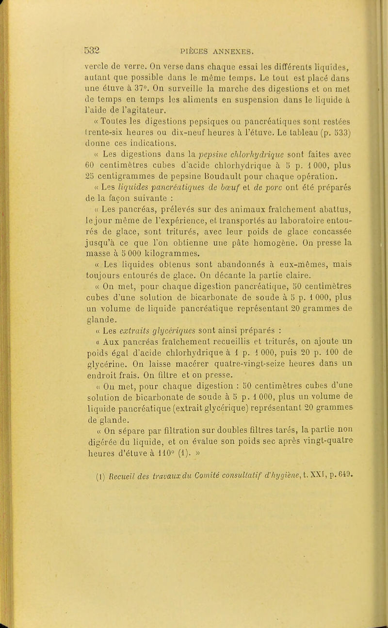 vérole de verre. On verse dans chaque essai les différents liquides, autant que possible dans le môme temps. Le tout est placé dans une éluve à 37. On surveille la marclie des digestions et on met de temps en temps les aliments en suspension dans le liquide à l'aide de l'agitateur. « Toutes les digestions pepsiques ou pancréatiques sont restées Irente-six heures ou dix-neuf heures à l'étuve. Le tableau (p. 533) donne ces indications. « Les digestions dans la pepsine chlorhydrique sont faites avec 60 centimètres cubes d'acide chloiliydrique à 5 p. 1000, plus 2b centigrammes de pepsine boudault pour chaque opération. « Les liquides pancréatiques de bœuf et de porc ont été préparés de la façon suivante : « Les pancréas, prélevés sur des animaux fraîchement abattus, le jour même de l'expérience, et transportés au laboratoire entou- rés de glace, sont triturés, avec leur poids de glace concassée jusqu'à ce que l'on obtienne une pâte homogène. On presse la masse à 5 000 kilogrammes. « Les liquides oblenus sont abandonnés à eux-mêmes, mais toujours entourés de glace. On décante la partie claire. « On met, pour chaque digestion pancréatique, 50 centimètres cubes d'une solution de bicarbonate de soude à 5 p. 1 000, plus un volume de liquide pancréatique représentant 20 grammes de glande. « Les extraits glycériques sont ainsi préparés : « Aux pancréas fraîchement recueillis et triturés, on ajoute un poids égal d'acide chlorhydrique à 1 p. 1 000, puis 20 p. 100 de glycérine. On laisse macérer quatre-vingt-seize heures dans un endroit frais. On filtre et on presse. it Ou met, pour chaque digestion : 50 centimètres cubes d'une solution de bicarbonate de soude à 5 p. 1000, plus un volume de liquide pancréatique (extrait glycérique) représentant 20 grammes de glande. « On sépare par filtration sur doubles filtres tarés, la partie non digérée du liquide, et on évalue son poids sec après vingt-quatre heures d'étuve à 110° (1). »