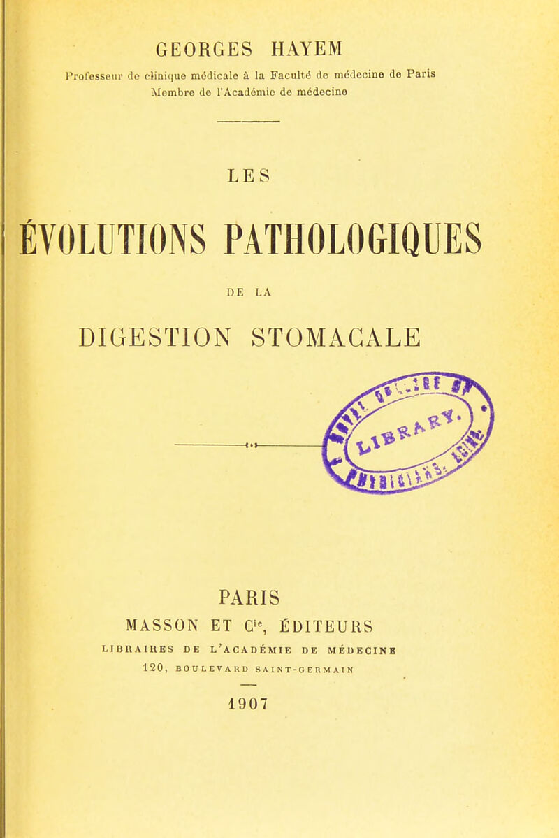 Professeur rie clinique médicale à la Faculté de médecine do Paris Membre de l'Académie de médecine LES ÉVOLUTIONS PATHOLOGIQUES DE LA DIGESTION STOMACALE PARIS MASSON ET C'% ÉDITEURS LtBRAIKES DE l'aCADÉMIE DE MÉDECINE 120, BOULEVARD S A I N T - G E H M A I N 1907