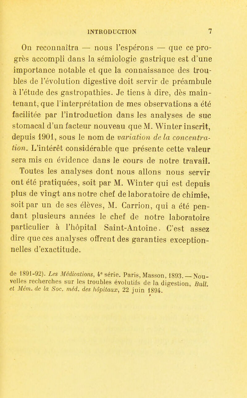 On reconnaîtra — nous l'espérons — que ce pro- grès accompli dans la sémiologie gastrique est d'une importance notable et que la connaissance des trou- bles de l'évolution digestive doit servir de préambule à l'étude des gastropathies. Je tiens à dire, dès main- tenant, que l'interprétation de mes observations a été facilitée par l'introduction dans les analyses de suc stomacal d'un facteur nouveau que M. Win ter inscrit, depuis 1901, sous le nom de variation de la concentra- tion. L'intérêt considérable que présente cette valeur sera mis en évidence dans le cours de notre travail. Toutes les analyses dont nous allons nous servir ont été pratiquées, soit par M. Winter qui est depuis plus de vingt ans notre chef de laboratoire de chimie, soit par un de ses élèves, M. Carrion, qui a été pen- dant plusieurs années le chef de notre laboratoire particulier à l'hôpital Saint-Antoine. C'est assez dire que ces analyses offrent des garanties exception- nelles d'exactitude. de 1891-92). Les Médications, 4 série. Paris, Masson, 1893. — Nou- velles recherches sur les troubles évolutifs de la digestion, Bull, et Mém. de la Soc. méd. des hôpitaux, 22 juin 1894.